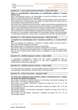 Direito Tributário para Técnico Tributário SEFAZ/RS 
Questões Comentadas 
Prof. George Firmino – Aula 00 
ALUNO - 999.999.999-99 
Questão 43 – (FCC) Agente Fiscal de Rendas – SEFAZ SP/2006 
Sobre as contribuições relacionadas na Constituição Federal, é correto 
afirmar que 
a) as contribuições sociais e de intervenção no domínio econômico não incidirão 
sobre as receitas decorrentes de exportação. 
b) os recursos arrecadados com a contribuição de intervenção no domínio econômico 
serão destinados, exclusivamente, para ações e serviços públicos de saúde e para a 
manutenção e desenvolvimento do ensino. 
c) a União tem competência privativa para instituir contribuição previdenciária dos 
servidores dos Estados, do Distrito Federal e dos Municípios, cuja alíquota não será 
inferior à da contribuição dos servidores titulares de cargos efetivos da União. 
d) às contribuições sociais aplicam-se os princípios constitucionais da anterioridade 
(ano-calendário) e da anterioridade nonagesimal (noventena), cumulativamente. 
e) todas as contribuições relacionadas na Constituição Federal são denominadas 
contribuições parafiscais, porque ocorre o fenômeno denominado parafiscalidade. 
Questão 44 – (FCC) Agente Fiscal de Rendas – SEFAZ SP/2009 
A respeito das contribuições sobre o domínio econômico, é correto afirmar 
que 
a) a sua hipótese de incidência é vinculada à atuação estatal, devendo atingir o 
particular de modo específico e divisível. 
b) incidirão sobre as receitas decorrentes de exportação. 
c) incidirão sobre a importação de produtos estrangeiros ou serviços. 
d) deve ser instituída por lei complementar, em razão de sua natureza excepcional. 
e) a lei que a institui deverá indicar prazos e condições em que os valores serão 
restituídos. 
Questão 45 – (CESPE) Assessor Jurídico – Natal/2008 
A contribuição confederativa sindical não tem caráter compulsório para os 
trabalhadores não-filiados ao sindicato e não deve obediência ao princípio 
constitucional tributário da legalidade. 
Questão 46 – (CESPE) Assessor Jurídico – Natal/2008 
Por terem natureza tributária, as contribuições devidas à OAB devem ser cobradas 
dos advogados inadimplentes mediante ação de execução fiscal. 
Questão 47 – (FCC) Procurador – Salvador/2006 
Na forma das respectivas leis, poderão instituir contribuição para o custeio 
do serviço de iluminação pública: 
a) a União, os Estados, o Distrito Federal e os Municípios, observado o disposto no 
artigo 150, I e III, da Constituição Federal. 
b) a União e os Estados, observado o disposto no artigo 150, III, b e c, da 
Constituição Federal. 
c) os Estados e o Distrito Federal, observado o disposto no artigo 150, I e III, da 
Constituição Federal. 
d) o Distrito Federal e os Municípios, observado o disposto no artigo 150, I e III, da 
Constituição Federal. 
e) a União e os Municípios, observado o disposto no artigo 150, III, b, da 
Constituição Federal. 
Concurseiro Fiscal www.concurseirofiscal.com.br Página 16 de 77 
ALUNO - 999.999.999-99 
 