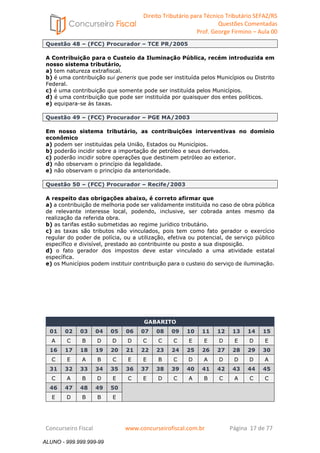 Direito Tributário para Técnico Tributário SEFAZ/RS 
Questões Comentadas 
Prof. George Firmino – Aula 00 
ALUNO - 999.999.999-99 
Questão 48 – (FCC) Procurador – TCE PR/2005 
A Contribuição para o Custeio da Iluminação Pública, recém introduzida em 
nosso sistema tributário, 
a) tem natureza extrafiscal. 
b) é uma contribuição sui generis que pode ser instituída pelos Municípios ou Distrito 
Federal. 
c) é uma contribuição que somente pode ser instituída pelos Municípios. 
d) é uma contribuição que pode ser instituída por quaisquer dos entes políticos. 
e) equipara-se às taxas. 
Questão 49 – (FCC) Procurador – PGE MA/2003 
Em nosso sistema tributário, as contribuições interventivas no domínio 
econômico 
a) podem ser instituídas pela União, Estados ou Municípios. 
b) poderão incidir sobre a importação de petróleo e seus derivados. 
c) poderão incidir sobre operações que destinem petróleo ao exterior. 
d) não observam o princípio da legalidade. 
e) não observam o princípio da anterioridade. 
Questão 50 – (FCC) Procurador – Recife/2003 
A respeito das obrigações abaixo, é correto afirmar que 
a) a contribuição de melhoria pode ser validamente instituída no caso de obra pública 
de relevante interesse local, podendo, inclusive, ser cobrada antes mesmo da 
realização da referida obra. 
b) as tarifas estão submetidas ao regime jurídico tributário. 
c) as taxas são tributos não vinculados, pois tem como fato gerador o exercício 
regular do poder de polícia, ou a utilização, efetiva ou potencial, de serviço público 
específico e divisível, prestado ao contribuinte ou posto a sua disposição. 
d) o fato gerador dos impostos deve estar vinculado a uma atividade estatal 
específica. 
e) os Municípios podem instituir contribuição para o custeio do serviço de iluminação. 
GABARITO 
01 02 03 04 05 06 07 08 09 10 11 12 13 14 15 
A C B D D D C C C E E D E D E 
16 17 18 19 20 21 22 23 24 25 26 27 28 29 30 
C E A B C E E B C D A D D D A 
31 32 33 34 35 36 37 38 39 40 41 42 43 44 45 
C A B D E C E D C A B C A C C 
46 47 48 49 50 
E D B B E 
Concurseiro Fiscal www.concurseirofiscal.com.br Página 17 de 77 
ALUNO - 999.999.999-99 
 