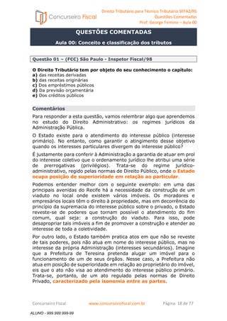 Direito Tributário para Técnico Tributário SEFAZ/RS 
Questões Comentadas 
Prof. George Firmino – Aula 00 
ALUNO - 999.999.999-99 
QUESTÕES COMENTADAS 
Aula 00: Conceito e classificação dos tributos 
Questão 01 – (FCC) São Paulo - Inspetor Fiscal/98 
O Direito Tributário tem por objeto do seu conhecimento o capítulo: 
a) das receitas derivadas 
b) das receitas originárias 
c) Dos empréstimos públicos 
d) Da previsão orçamentária 
e) Dos créditos públicos 
Comentários 
Para responder a esta questão, vamos relembrar algo que aprendemos 
no estudo do Direito Administrativo: os regimes jurídicos da 
Administração Pública. 
O Estado existe para o atendimento do interesse público (interesse 
primário). No entanto, como garantir o atingimento desse objetivo 
quando os interesses particulares divergem do interesse público? 
É justamente para conferir à Administração a garantia de atuar em prol 
do interesse coletivo que o ordenamento jurídico lhe atribui uma série 
de prerrogativas (privilégios). Trata-se do regime jurídico-administrativo, 
regido pelas normas de Direito Público, onde o Estado 
ocupa posição de superioridade em relação ao particular. 
Podemos entender melhor com o seguinte exemplo: em uma das 
principais avenidas do Recife há a necessidade da construção de um 
viaduto no local onde existem vários imóveis. Os moradores e 
empresários locais têm o direito à propriedade, mas em decorrência do 
princípio da supremacia do interesse público sobre o privado, o Estado 
reveste-se de poderes que tornam possível o atendimento do fim 
comum, qual seja: a construção do viaduto. Para isso, pode 
desapropriar tais imóveis a fim de promover a construção e atender ao 
interesse de toda a coletividade. 
Por outro lado, o Estado também pratica atos em que não se reveste 
de tais poderes, pois não atua em nome do interesse público, mas no 
interesse da própria Administração (interesses secundários). Imagine 
que a Prefeitura de Teresina pretenda alugar um imóvel para o 
funcionamento de um de seus órgãos. Nesse caso, a Prefeitura não 
atua em posição de superioridade em relação ao proprietário do imóvel, 
eis que o ato não visa ao atendimento do interesse público primário. 
Trata-se, portanto, de um ato regulado pelas normas de Direito 
Privado, caracterizado pela isonomia entre as partes. 
Concurseiro Fiscal www.concurseirofiscal.com.br Página 18 de 77 
ALUNO - 999.999.999-99 
 