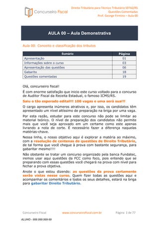 Direito Tributário para Técnico Tributário SEFAZ/RS 
Questões Comentadas 
Prof. George Firmino – Aula 00 
ALUNO - 999.999.999-99 
AULA 00 – Aula Demonstrativa 
Aula 00: Conceito e classificação dos tributos 
Sumário Página 
Apresentação 01 
Informações sobre o curso 03 
Apresentação das questões 06 
Gabarito 18 
Questões comentadas 19 
Olá, concurseiro fiscal! 
É com enorme satisfação que inicio este curso voltado para o concurso 
de Auditor Fiscal da Receita Estadual, o famoso ICMS/RS. 
Saiu o tão esperado edital!!! 100 vagas e uma será sua!!! 
O cargo apresenta inúmeros atrativos e, por isso, os candidatos têm 
apresentado um nível altíssimo de preparação na briga por uma vaga. 
Por esta razão, estudar para este concurso não pode se limitar ao 
material teórico. O nível de preparação dos candidatos não permite 
mais que você seja aprovado em um certame como este apenas 
livrando a nota de corte. É necessário fazer a diferença naquelas 
matérias-chave. 
Nessa linha, o nosso objetivo aqui é explorar a matéria ao máximo, 
com a resolução de centenas de questões de Direito Tributário, 
de tal forma que você chegue à prova com bastante segurança, para 
gabaritar mesmo!!!! 
Não obstante se tratar um concurso organizado pela banca Fundatec, 
iremos usar aqui questões da FCC como foco, pois entendo que se 
preparando com essas questões você chegará na prova com nível para 
fechar a prova objetiva. 
Anote o que estou dizendo: as questões da prova certamente 
serão vistas nesse curso. Quem fizer todas as questões aqui e 
acompanhar os comentários e todos os seus detalhes, estará na briga 
para gabaritar Direito Tributário. 
Concurseiro Fiscal www.concurseirofiscal.com.br Página 1 de 77 
ALUNO - 999.999.999-99 
 