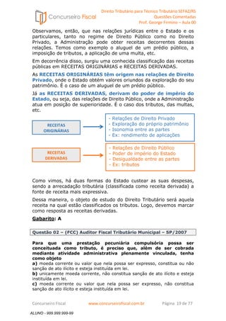 Direito Tributário para Técnico Tributário SEFAZ/RS 
Questões Comentadas 
Prof. George Firmino – Aula 00 
ALUNO - 999.999.999-99 
Observamos, então, que nas relações jurídicas entre o Estado e os 
particulares, tanto no regime de Direito Público como no Direito 
Privado, a Administração pode obter receitas decorrentes dessas 
relações. Temos como exemplo o aluguel de um prédio público, a 
imposição de tributos, a aplicação de uma multa, etc. 
Em decorrência disso, surgiu uma conhecida classificação das receitas 
públicas em RECEITAS ORIGINÁRIAS e RECEITAS DERIVADAS. 
As RECEITAS ORIGINÁRIAS têm origem nas relações de Direito 
Privado, onde o Estado obtém valores oriundos da exploração do seu 
patrimônio. É o caso de um aluguel de um prédio público. 
Já as RECEITAS DERIVADAS, derivam do poder de império do 
Estado, ou seja, das relações de Direito Público, onde a Administração 
atua em posição de superioridade. É o caso dos tributos, das multas, 
etc. 
RECEITAS 
ORIGINÁRIAS 
RECEITAS 
DERIVADAS 
- Relações de Direito Privado 
- Exploração do próprio patrimônio 
- Isonomia entre as partes 
- Ex: rendimento de aplicações 
- Relações de Direito Público 
- Poder de império do Estado 
- Desigualdade entre as partes 
- Ex: tributos 
Como vimos, há duas formas do Estado custear as suas despesas, 
sendo a arrecadação tributária (classificada como receita derivada) a 
fonte de receita mais expressiva. 
Dessa maneira, o objeto de estudo do Direito Tributário será aquela 
receita na qual estão classificados os tributos. Logo, devemos marcar 
como resposta as receitas derivadas. 
Gabarito: A 
Questão 02 – (FCC) Auditor Fiscal Tributário Municipal – SP/2007 
Para que uma prestação pecuniária compulsória possa ser 
conceituada como tributo, é preciso que, além de ser cobrada 
mediante atividade administrativa plenamente vinculada, tenha 
como objeto 
a) moeda corrente ou valor que nela possa ser expresso, constitua ou não 
sanção de ato ilícito e esteja instituída em lei. 
b) unicamente moeda corrente, não constitua sanção de ato ilícito e esteja 
instituída em lei. 
c) moeda corrente ou valor que nela possa ser expresso, não constitua 
sanção de ato ilícito e esteja instituída em lei. 
Concurseiro Fiscal www.concurseirofiscal.com.br Página 19 de 77 
ALUNO - 999.999.999-99 
 