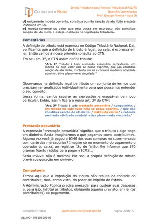 Direito Tributário para Técnico Tributário SEFAZ/RS 
Questões Comentadas 
Prof. George Firmino – Aula 00 
ALUNO - 999.999.999-99 
d) unicamente moeda corrente, constitua ou não sanção de ato ilícito e esteja 
instituída em lei. 
e) moeda corrente ou valor que nela possa ser expresso, não constitua 
sanção de ato ilícito e esteja instituída na legislação tributária. 
Comentários 
A definição de tributo está expressa no Código Tributário Nacional. Daí, 
verificamos que a definição de tributo é legal, ou seja, é expressa em 
lei. Então vamos à nossa primeira consulta ao CTN. 
Em seu art. 3º, o CTN assim define tributo: 
“Art. 3º Tributo é toda prestação pecuniária compulsória, em 
moeda ou cujo valor nela se possa exprimir, que não constitua 
sanção de ato ilícito, instituída em lei e cobrada mediante atividade 
administrativa plenamente vinculada.” 
Observamos na definição legal de tributo um conjunto de termos que 
precisam ser analisados individualmente para que possamos entender 
o seu conceito. 
Dessa forma, vamos separar as expressões e estudá-las de modo 
particular. Então, assim ficará o nosso art. 3º do CTN: 
“Art. 3º Tributo é toda prestação pecuniária / compulsória, / 
em moeda ou cujo valor nela se possa exprimir, / que não 
constitua sanção de ato ilícito, / instituída em lei / e cobrada 
mediante atividade administrativa plenamente vinculada.” 
Prestação pecuniária 
A expressão “prestação pecuniária” significa que o tributo é algo pago 
em dinheiro. Basta imaginarmos o que pagamos como contribuintes. 
Alguma vez você já pagou o ICMS das suas compras no supermercado 
com parte das mercadorias? Imagine só no momento do pagamento o 
operador do caixa, ao registrar 1kg de feijão, lhe informar que 170 
gramas ficarão retidos para pagar o ICMS... 
Seria inviável não é mesmo? Por isso, a própria definição de tributo 
prevê sua quitação em dinheiro. 
Compulsória 
Temos aqui que a imposição do tributo não resulta da vontade do 
contribuinte, mas, como visto, do poder de império do Estado. 
A Administração Pública precisa arrecadar para custear suas despesas 
e, para isso, institui os tributos, obrigando aqueles previstos em lei (os 
contribuintes) ao pagamento. 
Concurseiro Fiscal www.concurseirofiscal.com.br Página 20 de 77 
ALUNO - 999.999.999-99 
 
