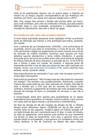 Direito Tributário para Técnico Tributário SEFAZ/RS 
Questões Comentadas 
Prof. George Firmino – Aula 00 
ALUNO - 999.999.999-99 
Você já foi questionado alguma vez se queria pagar o imposto de 
renda? Ou já chegou alguma correspondência da sua Prefeitura lhe 
pedindo, por favor, que ajude com alguma doação para o IPTU? 
Não, meu amigo! Isso porque o Estado não precisa pedir, por favor, 
para você contribuir, pois uma vez instituído o tributo, que pela própria 
definição legal é uma prestação compulsória e independente da 
vontade do contribuinte, este tem o dever de pagar. 
Em moeda ou cujo valor nela se possa exprimir 
O início desta expressão apresenta certa repetição. Vimos na primeira 
parte da definição que tributo é uma prestação pecuniária, portanto, 
em moeda. 
Com o advento da Lei Complementar 104/2001, uma controvérsia foi 
levantada. Ocorre que esta LC acrescentou o inciso XI ao art. 156 do 
CTN, permitindo a dação em pagamentos em bens imóveis como forma 
de extinção do crédito tributário (veremos esse assunto em mais 
detalhes quando abordarmos o tema crédito tributário). A grande 
discussão girou em torno do conflito entre esta nova forma de quitação 
do tributo (através de bens imóveis) e a previsão do art. 3º do CTN de 
que o tributo é pago em moeda. No entanto, a segunda parte da 
expressão permite o uso de algo que possa ter seu valor expresso em 
moeda, desde que previstos no próprio CTN, como veremos mais 
adiante, sendo, portanto válida. 
Essa segunda parte da expressão (“cujo valor nela se possa exprimir”) 
revela algo interessante. 
Você pode se questionar: “Mas há algo hoje que não possa ser expresso 
em moeda?”. Faz sentido o seu questionamento. Realmente, a grande 
maioria das coisas pode ter seu valor expresso em moeda, mas não foi 
esse o sentido que o CTN quis dar ao conceito de tributo. Caso 
contrário, teríamos o pagamento de tributos das mais variadas formas, 
através da entrega de bens ou prestação de serviços, o que não é 
possível. 
A interpretação deste item aponta para possibilidade de se adotar 
indexadores para quantificar os tributos. Vamos analisar o que ocorreu 
em nosso país há algum tempo e já fixaremos o entendimento. 
No final da década de 80 até meados da década de 90, a inflação 
atingia níveis altíssimos. Assim, C$500,00 um dia já não valiam a 
mesma coisa no dia seguinte. Imagine agora um tributo lançado em 
um determinado dia com vencimento para 15 dias. O valor do tributo, 
na data do pagamento, seria apenas uma sombra do que realmente 
era devido na data do lançamento. Com isso, o governo teria uma 
grande perda na arrecadação, o que geraria um verdadeiro rombo nos 
cofres públicos. A fim de amenizar os efeitos dos altos índices 
Concurseiro Fiscal www.concurseirofiscal.com.br Página 21 de 77 
ALUNO - 999.999.999-99 
 
