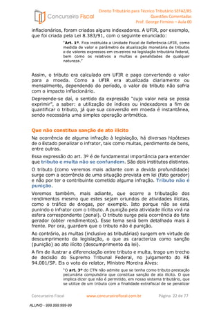 Direito Tributário para Técnico Tributário SEFAZ/RS 
Questões Comentadas 
Prof. George Firmino – Aula 00 
ALUNO - 999.999.999-99 
inflacionários, foram criados alguns indexadores. A UFIR, por exemplo, 
que foi criada pela Lei 8.383/91, com o seguinte enunciado: 
“Art. 1º. Fica instituída a Unidade Fiscal de Referência-UFIR, como 
medida de valor e parâmetro de atualização monetária de tributos 
e de valores expressos em cruzeiros na legislação tributária federal, 
bem como os relativos a multas e penalidades de qualquer 
natureza.” 
Assim, o tributo era calculado em UFIR e pago convertendo o valor 
para a moeda. Como a UFIR era atualizada diariamente ou 
mensalmente, dependendo do período, o valor do tributo não sofria 
com o impacto inflacionário. 
Depreende-se daí, o sentido da expressão “cujo valor nela se possa 
exprimir”, a saber: a utilização de índices ou indexadores a fim de 
quantificar o tributo, já que sua conversão em moeda é instantânea, 
sendo necessária uma simples operação aritmética. 
Que não constitua sanção de ato ilícito 
Na ocorrência de alguma infração à legislação, há diversas hipóteses 
de o Estado penalizar o infrator, tais como multas, perdimento de bens, 
entre outras. 
Essa expressão do art. 3º é de fundamental importância para entender 
que tributo e multa não se confundem. São dois institutos distintos. 
O tributo (como veremos mais adiante com a devida profundidade) 
surge com a ocorrência de uma situação prevista em lei (fato gerador) 
e não por ter o contribuinte cometido alguma infração. Tributo não é 
punição. 
Veremos também, mais adiante, que ocorre a tributação dos 
rendimentos mesmo que estes sejam oriundos de atividades ilícitas, 
como o tráfico de drogas, por exemplo. Isto porque não se está 
punindo o infrator com o tributo. A punição pela atividade ilícita virá na 
esfera correspondente (penal). O tributo surge pela ocorrência do fato 
gerador (obter rendimentos). Esse tema será bem detalhado mais à 
frente. Por ora, guardem que o tributo não é punição. 
Ao contrário, as multas (inclusive as tributárias) surgem em virtude do 
descumprimento da legislação, o que as caracteriza como sanção 
(punição) ao ato ilícito (descumprimento da lei). 
A fim de ilustrar a diferenciação entre tributo e multa, trago um trecho 
de decisão do Supremo Tribunal Federal, no julgamento do RE 
94.001/SP. Eis o voto do relator, Ministro Moreira Alves: 
“O art. 3º do CTN não admite que se tenha como tributo prestação 
pecuniária compulsória que constitua sanção de ato ilícito. O que 
implica dizer que não é permitido, em nosso sistema tributário, que 
se utilize de um tributo com a finalidade extrafiscal de se penalizar 
Concurseiro Fiscal www.concurseirofiscal.com.br Página 22 de 77 
ALUNO - 999.999.999-99 
 