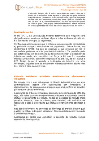 Direito Tributário para Técnico Tributário SEFAZ/RS 
Questões Comentadas 
Prof. George Firmino – Aula 00 
ALUNO - 999.999.999-99 
a ilicitude. Tributo não é multa, nem pode ser usado como se o 
fosse. Se o município quer agravar a punição de quem constrói 
irregularmente, cometendo ilícito administrativo, que crie ou agrave 
multas com essa finalidade. O que não pode – por ser contrário ao 
art. 3º do CTN, e, consequentemente, por não se incluir no poder 
de tributar que a Constituição Federal lhe confere – é criar adicional 
de tributo para fazer as vezes de sanção pecuniária de ato ilícito.” 
Instituída em lei 
O art. 5º, II, da Constituição Federal determina que ninguém será 
obrigado a fazer ou deixar de fazer alguma coisa senão em virtude lei. 
É o conhecido princípio da legalidade. 
Verificamos anteriormente que o tributo é uma prestação compulsória 
e, portanto, obriga o contribuinte ao pagamento. Dessa forma, em 
obediência à CF/88, há que se observar a sua previsão em lei. É 
necessária, portanto, uma lei para instituir o tributo. Tal previsão pode 
ser estabelecida em lei ordinária ou lei complementar, a depender do 
tributo, ou, ainda, ato normativo com força de lei, que é o caso das 
medidas provisórias, conforme disposição no art. 62, da CF, caput e 
§2º. Dessa forma, é vedada a instituição de tributos por atos 
infralegais, aqueles que se encontram hierarquicamente abaixo das 
leis, como é caso dos decretos. 
Cobrada mediante atividade administrativa plenamente 
vinculada 
De acordo com o que estudamos no Direito Administrativo, os atos 
administrativos podem ser classificados em vinculados e 
discricionários, de acordo com a margem que a lei confere ao servidor 
para decidir certos elementos. 
A cobrança do tributo é vinculada, conforme determinação do CTN. Ou 
seja, não resta qualquer margem de decisão para a autoridade que irá 
efetuar o lançamento do tributo. Todos os aspectos do tributo (fato 
gerador, alíquota, base de cálculo, contribuintes) são definidos na 
legislação e cabe à autoridade que efetuará o lançamento obedecer à 
lei. 
Não pode o servidor, na atividade de cobrança do tributo, decidir qual 
o valor vai cobrar e de quem vai cobrar. Ele está estritamente vinculado 
à determinação legal. 
Analisadas as partes que compõem o conceito de tributo, vamos 
resumir de forma gráfica: 
Concurseiro Fiscal www.concurseirofiscal.com.br Página 23 de 77 
ALUNO - 999.999.999-99 
 