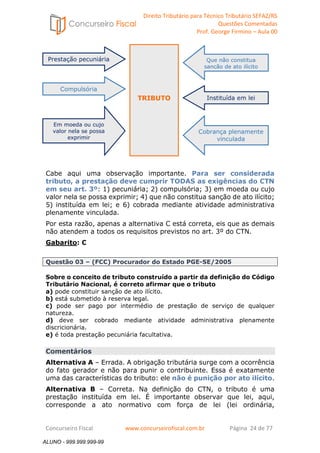 Direito Tributário para Técnico Tributário SEFAZ/RS 
Questões Comentadas 
Prof. George Firmino – Aula 00 
TRIBUTO 
ALUNO - 999.999.999-99 
Prestação pecuniária 
Compulsória 
Em moeda ou cujo 
valor nela se possa 
exprimir 
Que não constitua 
sanção de ato ilícito 
Instituída em lei 
Cobrança plenamente 
vinculada 
Cabe aqui uma observação importante. Para ser considerada 
tributo, a prestação deve cumprir TODAS as exigências do CTN 
em seu art. 3º: 1) pecuniária; 2) compulsória; 3) em moeda ou cujo 
valor nela se possa exprimir; 4) que não constitua sanção de ato ilícito; 
5) instituída em lei; e 6) cobrada mediante atividade administrativa 
plenamente vinculada. 
Por esta razão, apenas a alternativa C está correta, eis que as demais 
não atendem a todos os requisitos previstos no art. 3º do CTN. 
Gabarito: C 
Questão 03 – (FCC) Procurador do Estado PGE-SE/2005 
Sobre o conceito de tributo construído a partir da definição do Código 
Tributário Nacional, é correto afirmar que o tributo 
a) pode constituir sanção de ato ilícito. 
b) está submetido à reserva legal. 
c) pode ser pago por intermédio de prestação de serviço de qualquer 
natureza. 
d) deve ser cobrado mediante atividade administrativa plenamente 
discricionária. 
e) é toda prestação pecuniária facultativa. 
Comentários 
Alternativa A – Errada. A obrigação tributária surge com a ocorrência 
do fato gerador e não para punir o contribuinte. Essa é exatamente 
uma das características do tributo: ele não é punição por ato ilícito. 
Alternativa B – Correta. Na definição do CTN, o tributo é uma 
prestação instituída em lei. É importante observar que lei, aqui, 
corresponde a ato normativo com força de lei (lei ordinária, 
Concurseiro Fiscal www.concurseirofiscal.com.br Página 24 de 77 
ALUNO - 999.999.999-99 
 