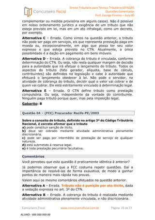 Direito Tributário para Técnico Tributário SEFAZ/RS 
Questões Comentadas 
Prof. George Firmino – Aula 00 
ALUNO - 999.999.999-99 
complementar ou medida provisória em alguns casos). Não é possível 
em nosso ordenamento jurídico a exigência de um tributo que não 
esteja previsto em lei, mas em um ato infralegal, como um decreto, 
por exemplo. 
Alternativa C – Errada. Como vimos na questão anterior, o tributo 
não pode ser pago em serviços, eis que representa prestação paga em 
moeda ou, excepcionalmente, em algo que possa ter seu valor 
expresso e que esteja previsto no CTN. Atualmente, a única 
possibilidade é a dação em pagamento em bens imóveis. 
Alternativa D – Errada. A cobrança do tributo é vinculada, conforme 
determinação do CTN. Ou seja, não resta qualquer margem de decisão 
para a autoridade que irá efetuar o lançamento do tributo. Todos os 
aspectos do tributo (fato gerador, alíquota, base de cálculo, 
contribuintes) são definidos na legislação e cabe à autoridade que 
efetuará o lançamento obedecer à lei. Não pode o servidor, na 
atividade de cobrança do tributo, decidir qual o valor vai cobrar e de 
quem vai cobrar. Ele está estritamente vinculado à determinação legal. 
Alternativa E – Errada. O CTN define tributo como prestação 
compulsória. Ou seja, independente da vontade do contribuinte. 
Ninguém paga tributo porque quer, mas pela imposição legal. 
Gabarito: B 
Questão 04 – (FCC) Procurador Recife-PE/2003 
Sobre o conceito de tributo, definido no artigo 3º do Código Tributário 
Nacional, é correto afirmar que o tributo 
a) pode constituir sanção de ilícito. 
b) deve ser cobrado mediante atividade administrativa plenamente 
discricionária. 
c) pode ser pago por intermédio de prestação de serviço de qualquer 
natureza. 
d) está submetido à reserva legal. 
e) é toda prestação pecuniária facultativa. 
Comentários 
Você percebeu que esta questão é praticamente idêntica à anterior? 
Já podemos observar que a FCC costuma repetir questões. Daí a 
importância de resolvê-las de forma exaustiva, de modo a ganhar 
pontos de maneira mais rápida nas provas. 
Valem aqui os mesmo comentários efetuados na questão anterior. 
Alternativa A – Errada. Tributo não é punição por ato ilícito, dada 
a vedação expressa no art. 3º do CTN. 
Alternativa B – Errada. A cobrança do tributo é realizada mediante 
atividade administrativa plenamente vinculada, e não discricionária. 
Concurseiro Fiscal www.concurseirofiscal.com.br Página 25 de 77 
ALUNO - 999.999.999-99 
 