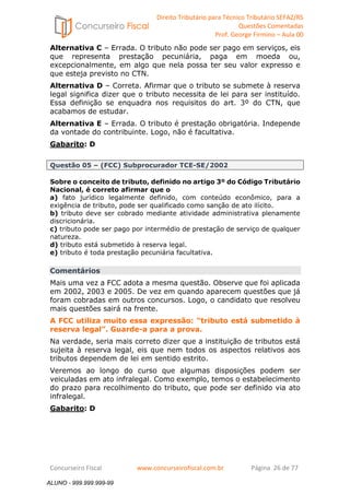Direito Tributário para Técnico Tributário SEFAZ/RS 
Questões Comentadas 
Prof. George Firmino – Aula 00 
ALUNO - 999.999.999-99 
Alternativa C – Errada. O tributo não pode ser pago em serviços, eis 
que representa prestação pecuniária, paga em moeda ou, 
excepcionalmente, em algo que nela possa ter seu valor expresso e 
que esteja previsto no CTN. 
Alternativa D – Correta. Afirmar que o tributo se submete à reserva 
legal significa dizer que o tributo necessita de lei para ser instituído. 
Essa definição se enquadra nos requisitos do art. 3º do CTN, que 
acabamos de estudar. 
Alternativa E – Errada. O tributo é prestação obrigatória. Independe 
da vontade do contribuinte. Logo, não é facultativa. 
Gabarito: D 
Questão 05 – (FCC) Subprocurador TCE-SE/2002 
Sobre o conceito de tributo, definido no artigo 3º do Código Tributário 
Nacional, é correto afirmar que o 
a) fato jurídico legalmente definido, com conteúdo econômico, para a 
exigência de tributo, pode ser qualificado como sanção de ato ilícito. 
b) tributo deve ser cobrado mediante atividade administrativa plenamente 
discricionária. 
c) tributo pode ser pago por intermédio de prestação de serviço de qualquer 
natureza. 
d) tributo está submetido à reserva legal. 
e) tributo é toda prestação pecuniária facultativa. 
Comentários 
Mais uma vez a FCC adota a mesma questão. Observe que foi aplicada 
em 2002, 2003 e 2005. De vez em quando aparecem questões que já 
foram cobradas em outros concursos. Logo, o candidato que resolveu 
mais questões sairá na frente. 
A FCC utiliza muito essa expressão: “tributo está submetido à 
reserva legal”. Guarde-a para a prova. 
Na verdade, seria mais correto dizer que a instituição de tributos está 
sujeita à reserva legal, eis que nem todos os aspectos relativos aos 
tributos dependem de lei em sentido estrito. 
Veremos ao longo do curso que algumas disposições podem ser 
veiculadas em ato infralegal. Como exemplo, temos o estabelecimento 
do prazo para recolhimento do tributo, que pode ser definido via ato 
infralegal. 
Gabarito: D 
Concurseiro Fiscal www.concurseirofiscal.com.br Página 26 de 77 
ALUNO - 999.999.999-99 
 