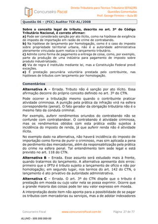 Direito Tributário para Técnico Tributário SEFAZ/RS 
Questões Comentadas 
Prof. George Firmino – Aula 00 
ALUNO - 999.999.999-99 
Questão 06 – (FCC) Auditor TCE-AL/2008 
Sobre o conceito legal de tributo, descrito no art. 3º do Código 
Tributário Nacional, é correto afirmar: 
a) Pode ser considerado sanção por ato ilícito, como na hipótese de exigência 
de imposto de importação em razão de crime de contrabando. 
b) Na hipótese de lançamento por homologação, como é o caso do imposto 
sobre propriedade territorial urbana, não é a autoridade administrativa 
plenamente vinculada quem realiza o lançamento tributário. 
c) Admite como forma de pagamento a entrega de coisa, como, por exemplo, 
parte da produção de uma indústria para pagamento de imposto sobre 
produto industrializado. 
d) Via de regra é instituído mediante lei, mas a Constituição Federal prevê 
exceções. 
e) É prestação pecuniária voluntária prestada pelo contribuinte, nas 
hipóteses de tributos com lançamento por homologação. 
Comentários 
Alternativa A – Errada. Tributo não é sanção por ato ilícito. Essa 
afirmação decorre do próprio conceito definido no art. 3º do CTN. 
Pode ocorrer a tributação mesmo quando o contribuinte praticar 
atividade criminosa. A punição pela prática da infração virá na esfera 
correspondente (penal). O fato gerador da obrigação tributária não é o 
mesmo fato da conduta criminal. 
Por exemplo, auferir rendimentos oriundos do contrabando não se 
confunde com contrabandear. O contrabando é atividade criminosa, 
mas os rendimentos obtidos com esta prática estão sujeitos à 
incidência do imposto de renda, já que auferir renda não é atividade 
ilícita. 
No exemplo dado na alternativa, não haverá incidência do imposto de 
importação como forma de punir o criminoso, mas sim aplicada a pena 
de perdimento das mercadorias, além da responsabilização pela prática 
do crime na esfera penal. Tal entendimento tem sede legal e está 
previsto no art. 118 do CTN. 
Alternativa B – Errada. Esse assunto será estudado mais à frente, 
quando tratarmos do lançamento. A alternativa apresenta dois erros: 
primeiro que o IPTU é tributo sujeito a lançamento de ofício e não por 
homologação; em segundo lugar, nos termos do art. 142 do CTN, o 
lançamento é ato privativo da autoridade administrativa. 
Alternativa C – Errada. O art. 3º do CTN dispõe que o tributo é 
prestação em moeda ou cujo valor nela se possa exprimir. Ocorre que 
a grande maioria das coisas pode ter seu valor expresso em moeda. 
A interpretação deste item não aponta para a possibilidade de se pagar 
os tributos com mercadorias ou serviços, mas a de adotar indexadores 
Concurseiro Fiscal www.concurseirofiscal.com.br Página 27 de 77 
ALUNO - 999.999.999-99 
 