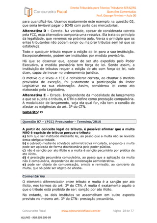Direito Tributário para Técnico Tributário SEFAZ/RS 
Questões Comentadas 
Prof. George Firmino – Aula 00 
ALUNO - 999.999.999-99 
para quantificá-los. Usamos exatamente este exemplo na questão 02, 
que seria inviável pagar o ICMS com parte das mercadorias. 
Alternativa D – Correta. Na verdade, apesar de considerada correta 
pela FCC, esta alternativa comporta uma ressalva. Ela trata do princípio 
da legalidade, que veremos na próxima aula. Versa o princípio que os 
entes tributantes não podem exigir ou majorar tributos sem lei que os 
estabeleça. 
Todo e qualquer tributo requer a edição de lei para a sua instituição. 
Excepcionalmente, podem ser instituídos por medida provisória. 
Há que se observar que, apesar de ser ato expedido pelo Poder 
Executivo, a medida provisória tem força de lei. Sendo assim, a 
instituição de tributos requer a edição de ato com força de lei, vale 
dizer, capaz de inovar no ordenamento jurídico. 
O motivo que levou a FCC a considerar correta, ao chamar a medida 
provisória de exceção, foi justamente a participação do Poder 
Legislativo na sua elaboração. Assim, considerou lei como ato 
elaborado pelo Legislativo. 
Alternativa E – Errada. Independente da modalidade de lançamento 
a que se sujeita o tributo, o CTN o define como prestação compulsória. 
A modalidade de lançamento, seja ela qual for, não tem o condão de 
afastar as exigências do art. 3º do CTN. 
Gabarito: D 
Questão 07 – (FCC) Procurador - Teresina/2010 
A partir do conceito legal de tributo, é possível afirmar que a multa 
NÃO é espécie de tributo porque o tributo 
a) tem que ser instituído mediante lei, ao passo que a multa não se reveste 
desta obrigatoriedade. 
b) é cobrado mediante atividade administrativa vinculada, enquanto a multa 
pode ser aplicada de forma discricionária pelo poder público. 
c) não é sanção por ato ilícito e a multa é sanção pecuniária por prática de 
ato ilícito. 
d) é prestação pecuniária compulsória, ao passo que a aplicação da multa 
não é compulsória, dependendo de condenação administrativa. 
e) pode ser objeto de compensação, anistia e remissão, ao contrário da 
multa, que só pode ser objeto de anistia. 
Comentários 
O elemento diferenciador entre tributo e multa é a sanção por ato 
ilícito, nos termos do art. 3º do CTN. A multa é exatamente aquilo o 
que o tributo está proibido de ser: sanção por ato ilícito. 
No entanto, os dois institutos se assemelham em outro aspecto 
previsto no mesmo art. 3º do CTN: prestação pecuniária. 
Concurseiro Fiscal www.concurseirofiscal.com.br Página 28 de 77 
ALUNO - 999.999.999-99 
 