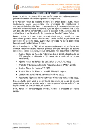 Direito Tributário para Técnico Tributário SEFAZ/RS 
Questões Comentadas 
Prof. George Firmino – Aula 00 
Apresentação do professor 
ALUNO - 999.999.999-99 
Antes de iniciar os comentários sobre o funcionamento do nosso curso, 
gostaria de fazer uma breve apresentação pessoal. 
Sou Auditor Fiscal da Receita Federal do Brasil desde 2010. Atuei 
inicialmente como parecerista em processos de restituição e 
compensação tributária, bem como na orientação aos contribuintes em 
questões que envolviam a interpretação da legislação tributária. Após 
um período como parecerista, passei a exercer minhas atividades na 
malha fiscal e na fiscalização do Imposto de Renda Pessoa Física. 
Porém, antes de tomar posse no meu atual cargo, passei por uma 
verdadeira jornada como concurseiro. Iniciei minha experiência em 
concursos no ano de 2000, quando fui aprovado na Caixa Econômica 
Federal, onde trabalhei por 8 anos. 
Ainda trabalhando na CEF, iniciei meus estudos rumo ao sonho de ser 
Auditor Fiscal da Receita Federal, período em que participei de alguns 
concursos. Nesse intervalo, obtive aprovação nos seguintes certames: 
 Auditor Fiscal da Receita Federal do Brasil 2009, classificado na 
68ª posição e obtendo a 5ª maior nota nacional na prova 
discursiva; 
 Agente Fiscal de Rendas da SEFAZ/SP (ICMS/SP) 2009; 
 Analista Tributário da Receita Federal do Brasil (ATRF) 2009; 
 Auditor Fiscal de Ipojuca/PE 2009; 
 Auditor Fiscal de Abreu e Lima/PE 2008 (1º lugar); 
 Gestor da Secretaria de Administração/PE 2009; 
 Assistente Técnico Administrativo do Ministério da Fazenda 2009. 
Espero dividir com você a experiência adquirida ao longo da minha 
preparação, pois sei exatamente o que se passa “do outro lado”: as 
expectativas, as dificuldades, os sonhos. 
Bom, feitas as apresentações iniciais, vamos à proposta do nosso 
curso. 
Concurseiro Fiscal www.concurseirofiscal.com.br Página 2 de 77 
ALUNO - 999.999.999-99 
 