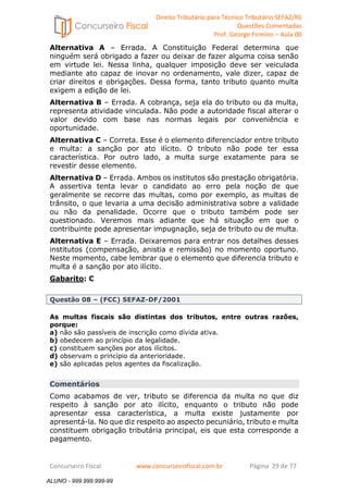 Direito Tributário para Técnico Tributário SEFAZ/RS 
Questões Comentadas 
Prof. George Firmino – Aula 00 
ALUNO - 999.999.999-99 
Alternativa A – Errada. A Constituição Federal determina que 
ninguém será obrigado a fazer ou deixar de fazer alguma coisa senão 
em virtude lei. Nessa linha, qualquer imposição deve ser veiculada 
mediante ato capaz de inovar no ordenamento, vale dizer, capaz de 
criar direitos e obrigações. Dessa forma, tanto tributo quanto multa 
exigem a edição de lei. 
Alternativa B – Errada. A cobrança, seja ela do tributo ou da multa, 
representa atividade vinculada. Não pode a autoridade fiscal alterar o 
valor devido com base nas normas legais por conveniência e 
oportunidade. 
Alternativa C – Correta. Esse é o elemento diferenciador entre tributo 
e multa: a sanção por ato ilícito. O tributo não pode ter essa 
característica. Por outro lado, a multa surge exatamente para se 
revestir desse elemento. 
Alternativa D – Errada. Ambos os institutos são prestação obrigatória. 
A assertiva tenta levar o candidato ao erro pela noção de que 
geralmente se recorre das multas, como por exemplo, as multas de 
trânsito, o que levaria a uma decisão administrativa sobre a validade 
ou não da penalidade. Ocorre que o tributo também pode ser 
questionado. Veremos mais adiante que há situação em que o 
contribuinte pode apresentar impugnação, seja de tributo ou de multa. 
Alternativa E – Errada. Deixaremos para entrar nos detalhes desses 
institutos (compensação, anistia e remissão) no momento oportuno. 
Neste momento, cabe lembrar que o elemento que diferencia tributo e 
multa é a sanção por ato ilícito. 
Gabarito: C 
Questão 08 – (FCC) SEFAZ-DF/2001 
As multas fiscais são distintas dos tributos, entre outras razões, 
porque: 
a) não são passíveis de inscrição como dívida ativa. 
b) obedecem ao princípio da legalidade. 
c) constituem sanções por atos ilícitos. 
d) observam o princípio da anterioridade. 
e) são aplicadas pelos agentes da fiscalização. 
Comentários 
Como acabamos de ver, tributo se diferencia da multa no que diz 
respeito à sanção por ato ilícito, enquanto o tributo não pode 
apresentar essa característica, a multa existe justamente por 
apresentá-la. No que diz respeito ao aspecto pecuniário, tributo e multa 
constituem obrigação tributária principal, eis que esta corresponde a 
pagamento. 
Concurseiro Fiscal www.concurseirofiscal.com.br Página 29 de 77 
ALUNO - 999.999.999-99 
 