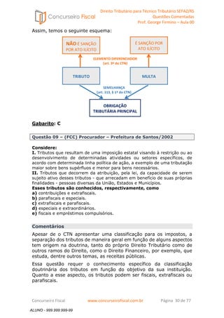 Direito Tributário para Técnico Tributário SEFAZ/RS 
Questões Comentadas 
Prof. George Firmino – Aula 00 
ALUNO - 999.999.999-99 
Assim, temos o seguinte esquema: 
Gabarito: C 
NÃO É SANÇÃO 
POR ATO ILÍCITO 
É SANÇÃO POR 
ATO ILÍCITO 
ELEMENTO DIFERENCIADOR 
(art. 3º do CTN) 
TRIBUTO 
MULTA 
SEMELHANÇA 
(art. 113, § 1º do CTN) 
OBRIGAÇÃO 
TRIBUTÁRIA PRINCIPAL 
Questão 09 – (FCC) Procurador – Prefeitura de Santos/2002 
Considere: 
I. Tributos que resultam de uma imposição estatal visando à restrição ou ao 
desenvolvimento de determinadas atividades ou setores específicos, de 
acordo com determinada linha política de ação, a exemplo de uma tributação 
maior sobre bens supérfluos e menor para bens necessários. 
II. Tributos que decorrem da atribuição, pela lei, da capacidade de serem 
sujeito ativo desses tributos - que arrecadam em benefício de suas próprias 
finalidades - pessoas diversas da União, Estados e Municípios. 
Esses tributos são conhecidos, respectivamente, como 
a) contribuições e extrafiscais. 
b) parafiscais e especiais. 
c) extrafiscais e parafiscais. 
d) especiais e extraordinários. 
e) fiscais e empréstimos compulsórios. 
Comentários 
Apesar de o CTN apresentar uma classificação para os impostos, a 
separação dos tributos de maneira geral em função de alguns aspectos 
tem origem na doutrina, tanto do próprio Direito Tributário como de 
outros ramos do Direito, como o Direito Financeiro, por exemplo, que 
estuda, dentre outros temas, as receitas públicas. 
Essa questão requer o conhecimento específico da classificação 
doutrinária dos tributos em função do objetivo da sua instituição. 
Quanto a esse aspecto, os tributos podem ser fiscais, extrafiscais ou 
parafiscais. 
Concurseiro Fiscal www.concurseirofiscal.com.br Página 30 de 77 
ALUNO - 999.999.999-99 
 