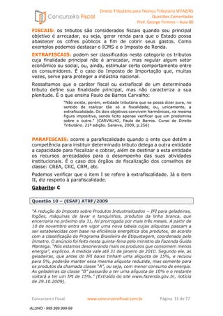 Direito Tributário para Técnico Tributário SEFAZ/RS 
Questões Comentadas 
Prof. George Firmino – Aula 00 
ALUNO - 999.999.999-99 
FISCAIS: os tributos são considerados fiscais quando seu principal 
objetivo é arrecadar, ou seja, gerar renda para que o Estado possa 
abastecer os cofres públicos a fim de cobrir seus gastos. Como 
exemplos podemos destacar o ICMS e o Imposto de Renda. 
EXTRAFISCAIS: podem ser classificados nesta categoria os tributos 
cuja finalidade principal não é arrecadar, mas regular algum setor 
econômico ou social, ou, ainda, estimular certo comportamento entre 
os consumidores. É o caso do Imposto de Importação que, muitas 
vezes, serve para proteger a indústria nacional. 
Ressaltamos que o caráter fiscal ou extrafiscal de um determinado 
tributo define sua finalidade principal, mas não caracteriza a sua 
plenitude. É o que ensina Paulo de Barros Carvalho: 
“Não existe, porém, entidade tributária que se possa dizer pura, no 
sentido de realizar tão só a fiscalidade, ou, unicamente, a 
extrafiscalidade. Os dois objetivos convivem harmônicos, na mesma 
figura impositiva, sendo lícito apenas verificar que um predomina 
sobre o outro.” (CARVALHO, Paulo de Barros. Curso de Direito 
Tributário. 21ª edição. Saraiva, 2009, p.256) 
PARAFISCAIS: ocorre a parafiscalidade quando o ente que detém a 
competência para instituir determinado tributo delega a outra entidade 
a capacidade para fiscalizar e cobrar, além de destinar a esta entidade 
os recursos arrecadados para o desempenho das suas atividades 
institucionais. É o caso dos órgãos de fiscalização dos conselhos de 
classe: CREA, CRC, CRM, etc. 
Podemos verificar que o item I se refere à extrafiscalidade. Já o item 
II, diz respeito à parafiscalidade. 
Gabarito: C 
Questão 10 – (ESAF) ATRF/2009 
“A redução do Imposto sobre Produtos Industrializados − IPI para geladeiras, 
fogões, máquinas de lavar e tanquinhos, produtos da linha branca, que 
encerraria no próximo dia 31, foi prorrogada por mais três meses. A partir de 
10 de novembro entra em vigor uma nova tabela cujas alíquotas passam a 
ser estabelecidas com base na eficiência energética dos produtos, de acordo 
com a classificação do Programa Brasileiro de Etiquetagem, coordenado pelo 
Inmetro. O anúncio foi feito nesta quinta-feira pelo ministro da Fazenda Guido 
Mantega. “Nós estamos desonerando mais os produtos que consomem menos 
energia”, explicou. A medida vale até 31 de janeiro de 2010. Segundo ele, as 
geladeiras, que antes do IPI baixo tinham uma alíquota de 15%, e recuou 
para 5%, poderão manter essa mesma alíquota reduzida, mas somente para 
os produtos da chamada classe “A”, ou seja, com menor consumo de energia. 
As geladeiras da classe “B” passarão a ter uma alíquota de 10% e o restante 
voltará a ter um IPI de 15%.” (Extraído do site www.fazenda.gov.br, notícia 
de 29.10.2009). 
Concurseiro Fiscal www.concurseirofiscal.com.br Página 31 de 77 
ALUNO - 999.999.999-99 
 