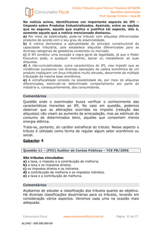 Direito Tributário para Técnico Tributário SEFAZ/RS 
Questões Comentadas 
Prof. George Firmino – Aula 00 
ALUNO - 999.999.999-99 
Na notícia acima, identificamos um importante aspecto do IPI – 
Imposto sobre Produtos Industrializados. Assinale, entre as opções 
que se seguem, aquela que explica e justifica tal aspecto, isto é, 
somente aquele que a notícia mencionada destacou. 
a) Por meio da seletividade, pode-se tributar com alíquotas diferenciadas 
produtos de acordo com o seu grau de essencialidade. 
b) A notícia demonstra a aplicabilidade do princípio constitucional da 
capacidade tributária, pois estabelece alíquotas diferenciadas para as 
diversas categorias de geladeiras existentes no mercado. 
c) O IPI constitui uma exceção à regra geral da legalidade, já que o Poder 
Executivo pode, a qualquer momento, baixar ou restabelecer as suas 
alíquotas. 
d) A não-cumulatividade, outra característica do IPI, visa impedir que as 
incidências sucessivas nas diversas operações da cadeia econômica de um 
produto impliquem um ônus tributário muito elevado, decorrente da múltipla 
tributação da mesma base econômica. 
e) A extrafiscalidade consiste na possibilidade de, por meio de alíquotas 
diferenciadas, estimular-se determinado comportamento por parte da 
indústria e, consequentemente, dos consumidores. 
Comentários 
Questão onde o examinador busca verificar o conhecimento das 
características inerentes ao IPI. No caso em questão, podemos 
observar que as alterações ocorridas no imposto (redução das 
alíquotas) não visam ao aumento da arrecadação, mas ao estímulo do 
consumo de determinados bens, aqueles que consomem menos 
energia elétrica. 
Trata-se, portanto, do caráter extrafiscal do tributo. Nesse aspecto o 
tributo é utilizado como forma de regular algum setor econômico ou 
social. 
Gabarito: E 
Questão 11 – (FCC) Auditor de Contas Públicas – TCE PB/2006 
São tributos vinculados: 
a) a taxa, o imposto e a contribuição de melhoria. 
b) a taxa e os impostos diretos. 
c) os impostos diretos e os indiretos. 
d) a contribuição de melhoria e os impostos indiretos. 
e) a taxa e a contribuição de melhoria. 
Comentários 
Acabamos de estudar a classificação dos tributos quanto ao objetivo. 
Há diversas classificações doutrinárias para os tributos, levando em 
consideração vários aspectos. Veremos cada uma na ocasião mais 
adequada. 
Concurseiro Fiscal www.concurseirofiscal.com.br Página 32 de 77 
ALUNO - 999.999.999-99 
 
