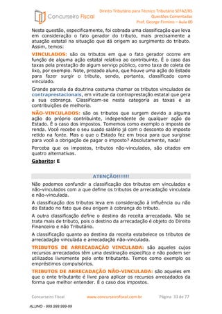 Direito Tributário para Técnico Tributário SEFAZ/RS 
Questões Comentadas 
Prof. George Firmino – Aula 00 
ALUNO - 999.999.999-99 
Nesta questão, especificamente, foi cobrada uma classificação que leva 
em consideração o fato gerador do tributo, mais precisamente a 
atuação estatal na situação que dá origem ao surgimento do tributo. 
Assim, temos: 
VINCULADOS: são os tributos em que o fato gerador ocorre em 
função de alguma ação estatal relativa ao contribuinte. É o caso das 
taxas pela prestação de algum serviço público, como taxa de coleta de 
lixo, por exemplo. Note, prezado aluno, que houve uma ação do Estado 
para fazer surgir o tributo, sendo, portanto, classificado como 
vinculado. 
Grande parcela da doutrina costuma chamar os tributos vinculados de 
contraprestacionais, em virtude da contraprestação estatal que gera 
a sua cobrança. Classificam-se nesta categoria as taxas e as 
contribuições de melhoria. 
NÃO-VINCULADOS: são os tributos que surgem devido a alguma 
ação do próprio contribuinte, independente de qualquer ação do 
Estado. É o caso dos impostos. Tomemos como exemplo o imposto de 
renda. Você recebe o seu suado salário já com o desconto do imposto 
retido na fonte. Mas o que o Estado fez em troca para que surgisse 
para você a obrigação de pagar o imposto? Absolutamente, nada! 
Perceba que os impostos, tributos não-vinculados, são citados em 
quatro alternativas. 
Gabarito: E 
ATENÇÃO!!!!!!! 
Não podemos confundir a classificação dos tributos em vinculados e 
não-vinculados com a que define os tributos de arrecadação vinculada 
e não-vinculada. 
A classificação dos tributos leva em consideração à influência ou não 
do Estado no fato que deu origem à cobrança do tributo. 
A outra classificação define o destino da receita arrecadada. Não se 
trata mais de tributo, pois o destino da arrecadação é objeto do Direito 
Financeiro e não Tributário. 
A classificação quanto ao destino da receita estabelece os tributos de 
arrecadação vinculada e arrecadação não-vinculada. 
TRIBUTOS DE ARRECADAÇÃO VINCULADA: são aqueles cujos 
recursos arrecadados têm uma destinação específica e não podem ser 
utilizados livremente pelo ente tributante. Temos como exemplo os 
empréstimos compulsórios. 
TRIBUTOS DE ARRECADAÇÃO NÃO-VINCULADA: são aqueles em 
que o ente tributante é livre para aplicar os recursos arrecadados da 
forma que melhor entender. É o caso dos impostos. 
Concurseiro Fiscal www.concurseirofiscal.com.br Página 33 de 77 
ALUNO - 999.999.999-99 
 