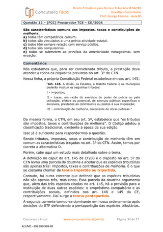 Direito Tributário para Técnico Tributário SEFAZ/RS 
Questões Comentadas 
Prof. George Firmino – Aula 00 
ALUNO - 999.999.999-99 
Questão 12 – (FCC) Procurador TCE – CE/2006 
São características comuns aos impostos, taxas e contribuições de 
melhoria: 
a) todos têm competência comum. 
b) todos são vinculados a uma prévia atividade estatal. 
c) todos têm sempre relação com serviço público. 
d) todos são compulsórios. 
e) todos se submetem ao princípio da anterioridade nonagesimal, sem 
exceção. 
Comentários 
Nós estudamos que, para ser considerada tributo, a prestação deve 
atender a todos os requisitos previstos no art. 3º do CTN. 
Nessa linha, a própria Constituição Federal estabelece em seu art. 145: 
“Art. 145. A União, os Estados, o Distrito Federal e os Municípios 
poderão instituir os seguintes tributos: 
I – impostos; 
II – taxas, em razão do exercício do poder de polícia ou pela 
utilização, efetiva ou potencial, de serviços públicos específicos e 
divisíveis, prestados ao contribuinte ou postos à sua disposição; 
III – contribuição de melhoria, decorrente de obras públicas.” 
Da mesma forma, o CTN, em seu art. 5º, estabelece que “os tributos 
são impostos, taxas e contribuições de melhoria”. O Código adotou a 
classificação tradicional, existente à época da sua edição. 
Isso já é suficiente para respondermos a questão. 
Sendo tributos, impostos, taxas e contribuição de melhoria têm em 
comum as características traçadas no art. 3º do CTN. Assim, temos por 
correta a alternativa D. 
Porém, cabe aqui um estudo mais detalhado sobre o tema. 
A definição no caput do art. 145 da CF/88 e o disposto no art. 5º do 
CTN levou uma parcela da doutrina a aceitar que as espécies tributárias 
são apenas três: impostos, taxas e contribuições de melhoria. É o que 
se costuma chamar de teoria tripartite ou tripartida. 
Contudo, há outra corrente que defende que as espécies tributárias 
não são apenas três, mas cinco. Essa parcela da doutrina argumenta 
que, além das três espécies citadas no art. 145, há a previsão para a 
instituição de duas outras espécies: o empréstimo compulsório e as 
contribuições sociais, definidos nos art. 148 e 149 da CF, 
respectivamente. Daí surge a teoria pentapartida. 
A segunda corrente tornou-se dominante em nosso ordenamento após 
decisões do STF defendendo a pentapartição das espécies tributárias. 
Concurseiro Fiscal www.concurseirofiscal.com.br Página 34 de 77 
ALUNO - 999.999.999-99 
 