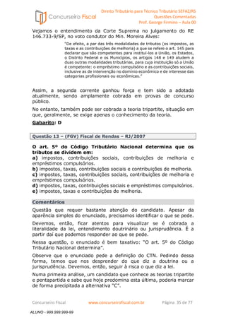 Direito Tributário para Técnico Tributário SEFAZ/RS 
Questões Comentadas 
Prof. George Firmino – Aula 00 
ALUNO - 999.999.999-99 
Vejamos o entendimento da Corte Suprema no julgamento do RE 
146.733-9/SP, no voto condutor do Min. Moreira Alves: 
“De efeito, a par das três modalidades de tributos (os impostos, as 
taxas e as contribuições de melhoria) a que se refere o art. 145 para 
declarar que são competentes para instituí-los a União, os Estados, 
o Distrito Federal e os Municípios, os artigos 148 e 149 aludem a 
duas outras modalidades tributárias, para cuja instituição só a União 
é competente: o empréstimo compulsório e as contribuições sociais, 
inclusive as de intervenção no domínio econômico e de interesse das 
categorias profissionais ou econômicas.” 
Assim, a segunda corrente ganhou força e tem sido a adotada 
atualmente, sendo amplamente cobrada em provas de concurso 
público. 
No entanto, também pode ser cobrada a teoria tripartite, situação em 
que, geralmente, se exige apenas o conhecimento da teoria. 
Gabarito: D 
Questão 13 – (FGV) Fiscal de Rendas – RJ/2007 
O art. 5º do Código Tributário Nacional determina que os 
tributos se dividem em: 
a) impostos, contribuições sociais, contribuições de melhoria e 
empréstimos compulsórios. 
b) impostos, taxas, contribuições sociais e contribuições de melhoria. 
c) impostos, taxas, contribuições sociais, contribuições de melhoria e 
empréstimos compulsórios. 
d) impostos, taxas, contribuições sociais e empréstimos compulsórios. 
e) impostos, taxas e contribuições de melhoria. 
Comentários 
Questão que requer bastante atenção do candidato. Apesar da 
aparência simples do enunciado, precisamos identificar o que se pede. 
Devemos, então, ficar atentos para visualizar se é cobrada a 
literalidade da lei, entendimento doutrinário ou jurisprudência. É a 
partir daí que podemos responder ao que se pede. 
Nessa questão, o enunciado é bem taxativo: “O art. 5º do Código 
Tributário Nacional determina”. 
Observe que o enunciado pede a definição do CTN. Pedindo dessa 
forma, temos que nos desprender do que diz a doutrina ou a 
jurisprudência. Devemos, então, seguir à risca o que diz a lei. 
Numa primeira análise, um candidato que conhece as teorias tripartite 
e pentapartida e sabe que hoje predomina esta última, poderia marcar 
de forma precipitada a alternativa “C”. 
Concurseiro Fiscal www.concurseirofiscal.com.br Página 35 de 77 
ALUNO - 999.999.999-99 
 