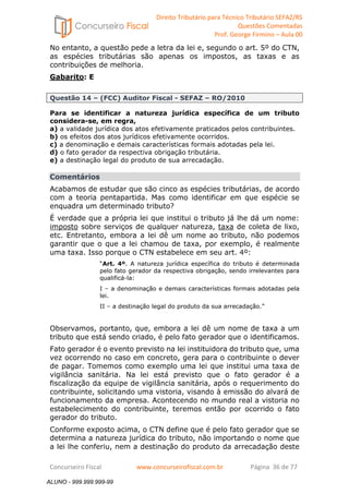 Direito Tributário para Técnico Tributário SEFAZ/RS 
Questões Comentadas 
Prof. George Firmino – Aula 00 
ALUNO - 999.999.999-99 
No entanto, a questão pede a letra da lei e, segundo o art. 5º do CTN, 
as espécies tributárias são apenas os impostos, as taxas e as 
contribuições de melhoria. 
Gabarito: E 
Questão 14 – (FCC) Auditor Fiscal - SEFAZ – RO/2010 
Para se identificar a natureza jurídica específica de um tributo 
considera-se, em regra, 
a) a validade jurídica dos atos efetivamente praticados pelos contribuintes. 
b) os efeitos dos atos jurídicos efetivamente ocorridos. 
c) a denominação e demais características formais adotadas pela lei. 
d) o fato gerador da respectiva obrigação tributária. 
e) a destinação legal do produto de sua arrecadação. 
Comentários 
Acabamos de estudar que são cinco as espécies tributárias, de acordo 
com a teoria pentapartida. Mas como identificar em que espécie se 
enquadra um determinado tributo? 
É verdade que a própria lei que institui o tributo já lhe dá um nome: 
imposto sobre serviços de qualquer natureza, taxa de coleta de lixo, 
etc. Entretanto, embora a lei dê um nome ao tributo, não podemos 
garantir que o que a lei chamou de taxa, por exemplo, é realmente 
uma taxa. Isso porque o CTN estabelece em seu art. 4º: 
“Art. 4º. A natureza jurídica específica do tributo é determinada 
pelo fato gerador da respectiva obrigação, sendo irrelevantes para 
qualificá-la: 
I – a denominação e demais características formais adotadas pela 
lei. 
II – a destinação legal do produto da sua arrecadação.” 
Observamos, portanto, que, embora a lei dê um nome de taxa a um 
tributo que está sendo criado, é pelo fato gerador que o identificamos. 
Fato gerador é o evento previsto na lei instituidora do tributo que, uma 
vez ocorrendo no caso em concreto, gera para o contribuinte o dever 
de pagar. Tomemos como exemplo uma lei que institui uma taxa de 
vigilância sanitária. Na lei está previsto que o fato gerador é a 
fiscalização da equipe de vigilância sanitária, após o requerimento do 
contribuinte, solicitando uma vistoria, visando à emissão do alvará de 
funcionamento da empresa. Acontecendo no mundo real a vistoria no 
estabelecimento do contribuinte, teremos então por ocorrido o fato 
gerador do tributo. 
Conforme exposto acima, o CTN define que é pelo fato gerador que se 
determina a natureza jurídica do tributo, não importando o nome que 
a lei lhe conferiu, nem a destinação do produto da arrecadação deste 
Concurseiro Fiscal www.concurseirofiscal.com.br Página 36 de 77 
ALUNO - 999.999.999-99 
 