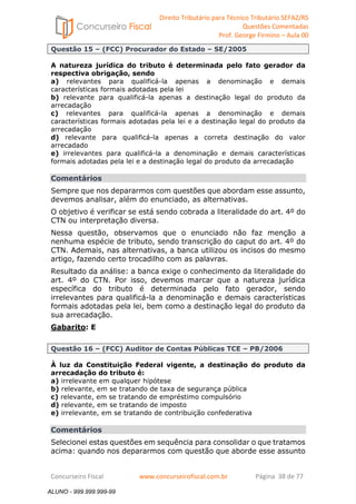 Direito Tributário para Técnico Tributário SEFAZ/RS 
Questões Comentadas 
Prof. George Firmino – Aula 00 
ALUNO - 999.999.999-99 
Questão 15 – (FCC) Procurador do Estado – SE/2005 
A natureza jurídica do tributo é determinada pelo fato gerador da 
respectiva obrigação, sendo 
a) relevantes para qualificá-la apenas a denominação e demais 
características formais adotadas pela lei 
b) relevante para qualificá-la apenas a destinação legal do produto da 
arrecadação 
c) relevantes para qualificá-la apenas a denominação e demais 
características formais adotadas pela lei e a destinação legal do produto da 
arrecadação 
d) relevante para qualificá-la apenas a correta destinação do valor 
arrecadado 
e) irrelevantes para qualificá-la a denominação e demais características 
formais adotadas pela lei e a destinação legal do produto da arrecadação 
Comentários 
Sempre que nos depararmos com questões que abordam esse assunto, 
devemos analisar, além do enunciado, as alternativas. 
O objetivo é verificar se está sendo cobrada a literalidade do art. 4º do 
CTN ou interpretação diversa. 
Nessa questão, observamos que o enunciado não faz menção a 
nenhuma espécie de tributo, sendo transcrição do caput do art. 4º do 
CTN. Ademais, nas alternativas, a banca utilizou os incisos do mesmo 
artigo, fazendo certo trocadilho com as palavras. 
Resultado da análise: a banca exige o conhecimento da literalidade do 
art. 4º do CTN. Por isso, devemos marcar que a natureza jurídica 
específica do tributo é determinada pelo fato gerador, sendo 
irrelevantes para qualificá-la a denominação e demais características 
formais adotadas pela lei, bem como a destinação legal do produto da 
sua arrecadação. 
Gabarito: E 
Questão 16 – (FCC) Auditor de Contas Públicas TCE – PB/2006 
À luz da Constituição Federal vigente, a destinação do produto da 
arrecadação do tributo é: 
a) irrelevante em qualquer hipótese 
b) relevante, em se tratando de taxa de segurança pública 
c) relevante, em se tratando de empréstimo compulsório 
d) relevante, em se tratando de imposto 
e) irrelevante, em se tratando de contribuição confederativa 
Comentários 
Selecionei estas questões em sequência para consolidar o que tratamos 
acima: quando nos depararmos com questão que aborde esse assunto 
Concurseiro Fiscal www.concurseirofiscal.com.br Página 38 de 77 
ALUNO - 999.999.999-99 
 