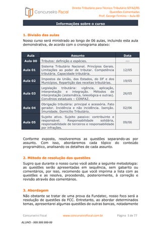 Direito Tributário para Técnico Tributário SEFAZ/RS 
Questões Comentadas 
Prof. George Firmino – Aula 00 
Informações sobre o curso 
ALUNO - 999.999.999-99 
1. Divisão das aulas 
Nosso curso será ministrado ao longo de 06 aulas, incluindo esta aula 
demonstrativa, de acordo com o cronograma abaixo: 
Aula Assunto Data 
Aula 00 Tributos: definição e espécies. --- 
Aula 01 
Sistema Tributário Nacional. Princípios Gerais. 
Limitações ao poder de tributar. Competência 
tributária. Capacidade tributária. 
12/05 
Aula 02 Impostos da União, dos Estados, do DF e dos 
Municípios. Repartição das receitas tributárias. 
19/05 
Aula 03 
Legislação tributária: vigência, aplicação, 
interpretação e integração. Métodos de 
interpretação (sistemática, teleológica e outras). 
Convênios estaduais – CONFAZ. 
26/05 
Aula 04 
Obrigação tributária: principal e acessória. Fato 
gerador. Incidência e não incidência. Isenção. 
Imunidade. Domicílio Tributário. 
02/06 
Aula 05 
Sujeito ativo. Sujeito passivo: contribuinte e 
responsável. Responsabilidade solidária, 
responsabilidade de terceiros e responsabilidade 
por infrações. 
09/06 
Conforme exposto, resolveremos as questões separando-as por 
assunto. Com isso, abordaremos cada tópico do conteúdo 
programático, analisando os detalhes de cada assunto. 
2. Método de resolução das questões 
Sugiro que durante o nosso curso você adote a seguinte metodologia: 
as questões serão apresentadas em sequência, sem gabarito ou 
comentários, por isso, recomendo que você imprima a lista com as 
questões e as resolva, procedendo, posteriormente, à correção e 
revisão através dos comentários. 
3. Abordagem 
Não obstante se tratar de uma prova da Fundatec, nosso foco será a 
resolução de questões da FCC. Entretanto, ao abordar determinados 
temas, apresentarei algumas questões de outras bancas, notadamente 
Concurseiro Fiscal www.concurseirofiscal.com.br Página 3 de 77 
ALUNO - 999.999.999-99 
 