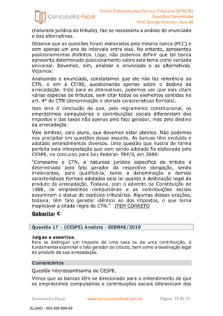 Direito Tributário para Técnico Tributário SEFAZ/RS 
Questões Comentadas 
Prof. George Firmino – Aula 00 
ALUNO - 999.999.999-99 
(natureza jurídica do tributo), faz-se necessária a análise do enunciado 
e das alternativas. 
Observe que as questões foram elaboradas pela mesma banca (FCC) e 
com apenas um ano de intervalo entre elas. No entanto, apresentou 
posicionamentos distintos. Logo, não podemos definir que tal banca 
apresenta determinado posicionamento sobre este tema como verdade 
universal. Devemos, sim, analisar o enunciado e as alternativas. 
Vejamos: 
Analisando o enunciado, constatamos que ele não faz referência ao 
CTN, e sim à CF/88, questionando apenas sobre o destino da 
arrecadação. Indo para as alternativas, podemos ver que elas citam 
várias espécies de tributos, sem citar todos os elementos contidos no 
art. 4º do CTN (denominação e demais características formais). 
Isso leva à conclusão de que, pelo regramento constitucional, os 
empréstimos compulsórios e contribuições sociais diferenciam dos 
impostos e das taxas não apenas pelo fato gerador, mas pelo destino 
da arrecadação. 
Vale lembrar, caro aluno, que devemos estar atentos. Não podemos 
nos precipitar em questões desse assunto. As bancas têm evoluído e 
adotado entendimentos diversos. Uma questão que ilustra de forma 
perfeita esta interpretação que vem sendo adotada foi elaborada pelo 
CESPE, no concurso para Juiz Federal- TRF/5, em 2006: 
“Consoante o CTN, a natureza jurídica específica do tributo é 
determinada pelo fato gerador da respectiva obrigação, sendo 
irrelevantes, para qualificá-la, tanto a denominação e demais 
características formais adotadas pela lei quanto a destinação legal do 
produto da arrecadação. Todavia, com o advento da Constituição de 
1988, os empréstimos compulsórios e as contribuições sociais 
assumiram o status de espécies tributárias. Algumas dessas exações, 
todavia, têm fato gerador idêntico ao dos impostos, o que torna 
inaplicável a citada regra do CTN.” ITEM CORRETO 
Gabarito: C 
Questão 17 – (CESPE) Analista - SEBRAE/2010 
Julgue a assertiva. 
Para se distinguir um imposto de uma taxa ou de uma contribuição, é 
fundamental examinar o fato gerador do tributo, bem como a destinação legal 
do produto da sua arrecadação. 
Comentários 
Questão interessantíssima do CESPE. 
Vimos que as bancas têm se direcionado para o entendimento de que 
os empréstimos compulsórios e contribuições sociais diferenciam dos 
Concurseiro Fiscal www.concurseirofiscal.com.br Página 39 de 77 
ALUNO - 999.999.999-99 
 