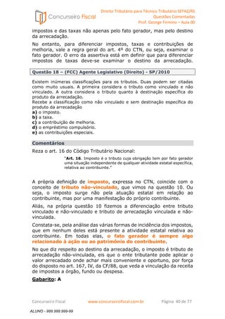 Direito Tributário para Técnico Tributário SEFAZ/RS 
Questões Comentadas 
Prof. George Firmino – Aula 00 
ALUNO - 999.999.999-99 
impostos e das taxas não apenas pelo fato gerador, mas pelo destino 
da arrecadação. 
No entanto, para diferenciar impostos, taxas e contribuições de 
melhoria, vale a regra geral do art. 4º do CTN, ou seja, examinar o 
fato gerador. O erro da assertiva está em definir que para diferenciar 
impostos de taxas deve-se examinar o destino da arrecadação. 
Questão 18 – (FCC) Agente Legislativo (Direito) - SP/2010 
Existem inúmeras classificações para os tributos. Duas podem ser citadas 
como muito usuais. A primeira considera o tributo como vinculado e não 
vinculado. A outra considera o tributo quanto à destinação específica do 
produto da arrecadação. 
Recebe a classificação como não vinculado e sem destinação específica do 
produto da arrecadação 
a) o imposto. 
b) a taxa. 
c) a contribuição de melhoria. 
d) o empréstimo compulsório. 
e) as contribuições especiais. 
Comentários 
Reza o art. 16 do Código Tributário Nacional: 
“Art. 16. Imposto é o tributo cuja obrigação tem por fato gerador 
uma situação independente de qualquer atividade estatal específica, 
relativa ao contribuinte.” 
A própria definição de imposto, expressa no CTN, coincide com o 
conceito de tributo não-vinculado, que vimos na questão 10. Ou 
seja, o imposto surge não pela atuação estatal em relação ao 
contribuinte, mas por uma manifestação do próprio contribuinte. 
Aliás, na própria questão 10 fizemos a diferenciação entre tributo 
vinculado e não-vinculado e tributo de arrecadação vinculada e não-vinculada. 
Constata-se, pela análise das várias formas de incidência dos impostos, 
que em nenhum deles está presente a atividade estatal relativa ao 
contribuinte. Em todas elas, o fato gerador é sempre algo 
relacionado à ação ou ao patrimônio do contribuinte. 
No que diz respeito ao destino da arrecadação, o imposto é tributo de 
arrecadação não-vinculada, eis que o ente tributante pode aplicar o 
valor arrecadado onde achar mais conveniente e oportuno, por força 
do disposto no art. 167, IV, da CF/88, que veda a vinculação da receita 
de impostos a órgão, fundo ou despesa. 
Gabarito: A 
Concurseiro Fiscal www.concurseirofiscal.com.br Página 40 de 77 
ALUNO - 999.999.999-99 
 