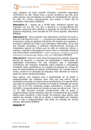 Direito Tributário para Técnico Tributário SEFAZ/RS 
Questões Comentadas 
Prof. George Firmino – Aula 00 
ALUNO - 999.999.999-99 
seja, qualquer um pode cometer infrações, revelando capacidade 
contributiva ou não. Nessa linha, a banca considerou que não seria 
justo graduar uma penalidade na medida da manifestação de riqueza 
de cada um. Vimos, anteriormente, que tributo e multa não se 
confundem. Alternativa CORRETA. 
Alternativa C – Apesar de a CF/88 fazer referência apenas aos 
impostos, em seu art. 145, §1º, a doutrina e a jurisprudência dos 
tribunais superiores têm admitido a aplicação do princípio às demais 
espécies tributárias, como decisão do STF acima exposta. Alternativa 
ERRADA. 
Alternativa D – Para comentar esta alternativa, permita-me trazer a 
lição de José Mauricio Conti: “... o princípio da capacidade contributiva 
é aplicável a todas as espécies tributárias. No tocante aos impostos, o 
princípio é aplicável em toda a sua extensão e efetividade. Já no caso 
dos tributos vinculados, é aplicável restritivamente, devendo ser 
respeitados apenas os limites que lhe dão os contornos inferior e 
superior, vedando a tributação do mínimo vital e a imposição tributária 
que tenha efeitos confiscatórios”. (CONTI, José Mauricio. Princípios da Capacidade 
Contributiva e da Progressividade, Dialética, 1996, p.65). Alternativa ERRADA. 
Alternativa E - Este foi o item mais interessante da questão. Segundo 
parcela da doutrina, o princípio da seletividade é subprincípio da 
capacidade contributiva. Por isso considera que a capacidade 
contributiva dos impostos incidentes sobre produtos e mercadorias 
(impostos reais) manifesta-se na variação da alíquota em virtude do 
grau de essencialidade do produto (seletividade). No imposto sobre a 
renda, revela-se na aplicação de alíquotas mais elevadas às maiores 
bases de cálculo (progressividade). 
Faço apenas uma ressalva para a possibilidade de se adotar a 
progressividade nos impostos reais. Para que isso ocorra, faz-se 
necessária a previsão no próprio texto constitucional. É o caso do IPTU, 
que pode ser progressivo no tempo em função da utilização do imóvel 
(art. 182, § 4º, II), revelando caráter extrafiscal e, a partir da EC 
29/2000, a progressividade em função da base de cálculo (art. 156, § 
1º, I). Não havendo previsão constitucional, não se aplica a 
progressividade a esses impostos. Esse foi o entendimento que a ESAF 
adotou para considerar o item errado. No entanto, fique atento, pois 
poderia ser cobrado o fato de se adotar a seletividade nos impostos 
reais, e não a progressividade. Isso pode ser cobrado em provas 
futuras. Alternativa ERRADA. 
Gabarito: B 
Concurseiro Fiscal www.concurseirofiscal.com.br Página 43 de 77 
ALUNO - 999.999.999-99 
 