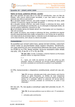 Direito Tributário para Técnico Tributário SEFAZ/RS 
Questões Comentadas 
Prof. George Firmino – Aula 00 
ALUNO - 999.999.999-99 
Questão 20 – (ESAF) AFRF/2009 
Sobre as taxas, podemos afirmar, exceto: 
a) o fato gerador da taxa não é um fato do contribuinte, mas um fato do 
Estado; este exerce determinada atividade, e por isso cobra a taxa das 
pessoas que dela se aproveitam 
b) a atuação estatal referível, que pode ensejar a cobrança de taxa, pode 
consistir no exercício regular do poder de polícia 
c) a atuação estatal referível, que pode ensejar a cobrança da taxa, pode 
consistir na prestação ao contribuinte, ou na colocação à disposição deste, de 
serviço público específico, divisível ou não 
d) as atividades gerais do Estado devem ser financiadas com os impostos, e 
não com as taxas 
e) o poder de polícia, que enseja a cobrança de taxa, considera-se regular 
quando desempenhado pelo órgão competente e nos limites da lei aplicável, 
com observância do processo legal e, tratando-se de atividade que a lei tenha 
como discricionária, sem abuso ou desvio de poder 
Comentários 
As questões que versam sobre taxa, apesar de bem diretas, costumam 
cobrar todas as peculiaridades desta espécie tributária. Geralmente, 
em cada assertiva há uma característica diferente das taxas, previstas 
na CF/88 ou no CTN. Nesse sentido, torna-se necessário estar afiado 
nos arts. 145, II da CF; e 77 a 79, do CTN. 
“CF. Art. 145. A União, os Estados, o Distrito Federal e os Municípios 
poderão instituir os seguintes tributos: 
(...) 
II – taxas, em razão do exercício do poder de polícia ou pela 
utilização, efetiva ou potencial, de serviços públicos específicos e 
divisíveis, prestados ao contribuinte ou postos à sua disposição; 
(...)” 
O CTN, transcrevendo o dispositivo constitucional, prevê em seu art. 
77: 
“Art. 77. As taxas, cobradas pela União, pelos Estados, pelo Distrito 
Federal ou pelos Municípios, no âmbito de suas respectivas 
atribuições, têm como fato gerador o exercício regular do poder de 
polícia, ou a utilização, efetiva ou potencial, de serviço público 
específico e divisível, prestado ao contribuinte ou posto à sua 
disposição.” 
Em seu art. 79, nos ajuda a conceituar cada item previsto no art. 77. 
Vejamos: 
“Art. 79. Os serviços públicos a que se refere o art. 77 consideram-se: 
I – utilizados pelo contribuinte: 
Concurseiro Fiscal www.concurseirofiscal.com.br Página 44 de 77 
ALUNO - 999.999.999-99 
 
