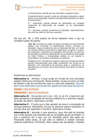 Direito Tributário para Técnico Tributário SEFAZ/RS 
Questões Comentadas 
Prof. George Firmino – Aula 00 
ALUNO - 999.999.999-99 
a) efetivamente, quando por ele usufruídos a qualquer título; 
b) potencialmente, quando, sendo de utilização compulsória, sejam 
postos à sua disposição mediante atividade administrativa em pleno 
funcionamento; 
II – específicos, quando possam ser destacados em unidades 
autônomas de intervenção, de unidade, ou de necessidades 
públicas; 
III – divisíveis, quando suscetíveis de utilização, separadamente, 
por parte de cada um dos seus usuários.” 
Em seu art. 78, o CTN explica de forma bastante clara o que se 
considera poder de polícia: 
“Art. 78. Considera-se poder de polícia atividade da administração 
pública que, limitando ou disciplinando direito, interesse ou 
liberdade, regula a prática de ato ou abstenção de fato, em razão 
de interesse público concernente à segurança, à higiene, à ordem, 
aos costumes, à disciplina da produção e do mercado, ao exercício 
de atividades econômicas dependentes de concessão ou autorização 
do Poder Público, à tranquilidade pública ou ao respeito à 
propriedade e aos direitos individuais ou coletivos. 
Parágrafo único. Considera-se regular o exercício do poder de polícia 
quando desempenhado pelo órgão competente nos limites da lei 
aplicável, com observância do processo legal e, tratando-se de 
atividade que a lei tenha como discricionária, sem abuso ou desvio 
de poder.” 
Analisemos as alternativas. 
Alternativa A – Perfeito. A taxa surge em função de uma atividade 
estatal relativa ao contribuinte. Nesse sentido, revela-se como um fato 
do Estado e não do contribuinte (que é o caso dos impostos). Guarde 
bem essa definição, pois pode ser objeto de cobrança em prova. 
TAXAS = fato do Estado 
IMPOSTOS = fato do contribuinte 
Alternativa B – De acordo com o art. 145, II, da CF, a taxa tem por 
fatos geradores a prestação de serviços públicos ou o exercício regular 
do poder de polícia. Alternativa correta. 
Alternativa C – É certo que o fato gerador da taxa é a prestação de 
serviços públicos. Entretanto, há que se observar alguns requisitos. O 
serviço deve ser específico E divisível. Alternativa errada. 
Alternativa D – Atenção a esta assertiva. Aqui não está se dizendo 
que o fato gerador dos impostos são as atividades gerais do Estado. O 
que a assertiva diz é que, por ser atividade geral, não pode ser 
financiada pelas taxas, já que esta se destina a custear serviços 
públicos específicos e divisíveis. Para custear tais atividades, o Estado 
Concurseiro Fiscal www.concurseirofiscal.com.br Página 45 de 77 
ALUNO - 999.999.999-99 
 