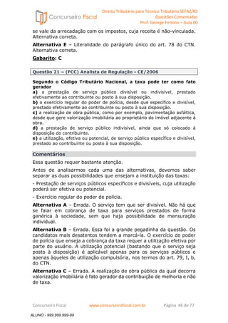 Direito Tributário para Técnico Tributário SEFAZ/RS 
Questões Comentadas 
Prof. George Firmino – Aula 00 
ALUNO - 999.999.999-99 
se vale da arrecadação com os impostos, cuja receita é não-vinculada. 
Alternativa correta. 
Alternativa E – Literalidade do parágrafo único do art. 78 do CTN. 
Alternativa correta. 
Gabarito: C 
Questão 21 – (FCC) Analista de Regulação - CE/2006 
Segundo o Código Tributário Nacional, a taxa pode ter como fato 
gerador 
a) a prestação de serviço público divisível ou indivisível, prestado 
efetivamente ao contribuinte ou posto à sua disposição. 
b) o exercício regular do poder de polícia, desde que específico e divisível, 
prestado efetivamente ao contribuinte ou posto à sua disposição. 
c) a realização de obra pública, como por exemplo, pavimentação asfáltica, 
desde que gere valorização imobiliária ao proprietário do imóvel adjacente à 
obra. 
d) a prestação de serviço público indivisível, ainda que só colocado à 
disposição do contribuinte. 
e) a utilização, efetiva ou potencial, de serviço público específico e divisível, 
prestado ao contribuinte ou posto à sua disposição. 
Comentários 
Essa questão requer bastante atenção. 
Antes de analisarmos cada uma das alternativas, devemos saber 
separar as duas possibilidades que ensejam a instituição das taxas: 
- Prestação de serviços públicos específicos e divisíveis, cuja utilização 
poderá ser efetiva ou potencial. 
- Exercício regular do poder de polícia. 
Alternativa A – Errada. O serviço tem que ser divisível. Não há que 
se falar em cobrança de taxa para serviços prestados de forma 
genérica à sociedade, sem que haja possibilidade de mensuração 
individual. 
Alternativa B – Errada. Essa foi a grande pegadinha da questão. Os 
candidatos mais desatentos tendem a marcá-la. O exercício do poder 
de polícia que enseja a cobrança da taxa requer a utilização efetiva por 
parte do usuário. A utilização potencial (bastando que o serviço seja 
posto à disposição) é aplicável apenas para os serviços públicos e 
apenas àqueles de utilização compulsória, nos termos do art. 79, I, b, 
do CTN. 
Alternativa C – Errada. A realização de obra pública da qual decorra 
valorização imobiliária é fato gerador da contribuição de melhoria e não 
de taxa. 
Concurseiro Fiscal www.concurseirofiscal.com.br Página 46 de 77 
ALUNO - 999.999.999-99 
 