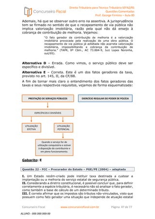 Direito Tributário para Técnico Tributário SEFAZ/RS 
Questões Comentadas 
Prof. George Firmino – Aula 00 
ALUNO - 999.999.999-99 
Ademais, há que se observar outro erro na assertiva. A jurisprudência 
tem se firmado no sentido de que o recapeamento de via pública não 
implica valorização imobiliária, razão pela qual não dá ensejo à 
cobrança de contribuição de melhoria. Vejamos: 
“O fato gerador da contribuição de melhoria é a valorização 
imobiliária provocada pela realização de uma obra pública. O 
recapeamento de via pública já asfaltada não acarreta valorização 
imobiliária, impossibilitando a cobrança da contribuição de 
melhoria.” (TAPR, 8ª Câm., AC 73.884-9, Juiz Lopes Noronha, 
out/95). 
Alternativa D – Errada. Como vimos, o serviço público deve ser 
específico e divisível. 
Alternativa E – Correta. Este é um dos fatos geradores da taxa, 
previsto no art. 145, II, da CF/88. 
A fim de tornar mais claro o entendimento dos fatos geradores das 
taxas e seus respectivos requisitos, vejamos de forma esquematizada: 
PRESTAÇÃO DE SERVIÇOS PÚBLICOS 
EXERCÍCIO REGULAR DO PODER DE POLÍCIA 
ESPECÍFICOS E DIVISÍVEIS 
UTILIZAÇÃO 
EFETIVA 
Quando o serviço for de 
utilização compulsória e estiver 
à disposição do contribuinte e 
em pleno funcionamento. 
Gabarito: E 
UTILIZAÇÃO 
POTENCIAL 
Questão 22 - FCC – Procurador do Estado – PGE/PE (2004) – adaptada 
I. Um Estado recém-criado pode instituir taxa destinada a custear a 
implantação ou a melhoria do serviço estatal de segurança pública. 
II. Considerando a diretriz constitucional, é possível concluir que, para definir 
corretamente a espécie tributária, é necessário não só analisar o fato gerador, 
como também a base de cálculo de um determinado tributo. 
III. É correto afirmar que os impostos são tributos não-vinculados, visto que 
possuem como fato gerador uma situação que independe de atuação estatal 
Concurseiro Fiscal www.concurseirofiscal.com.br Página 47 de 77 
ALUNO - 999.999.999-99 
 