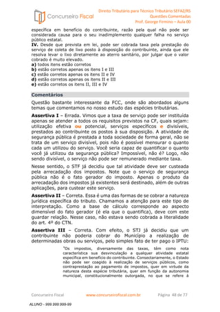 Direito Tributário para Técnico Tributário SEFAZ/RS 
Questões Comentadas 
Prof. George Firmino – Aula 00 
ALUNO - 999.999.999-99 
específica em benefício do contribuinte, razão pela qual não pode ser 
considerada causa para o seu inadimplemento qualquer falha no serviço 
público estatal. 
IV. Desde que prevista em lei, pode ser cobrada taxa pela prestação do 
serviço de coleta de lixo posto à disposição do contribuinte, ainda que ele 
resolva levar o lixo diretamente ao aterro sanitário, por julgar que o valor 
cobrado é muito elevado. 
a) todos itens estão corretos 
b) estão corretos apenas os itens I e III 
c) estão corretos apenas os itens II e IV 
d) estão corretos apenas os itens II e III 
e) estão corretos os itens II, III e IV 
Comentários 
Questão bastante interessante da FCC, onde são abordados alguns 
temas que comentamos no nosso estudo das espécies tributárias. 
Assertiva I – Errada. Vimos que a taxa de serviço pode ser instituída 
apenas se atender a todos os requisitos previstos na CF, quais sejam: 
utilização efetiva ou potencial, serviços específicos e divisíveis, 
prestados ao contribuinte os postos à sua disposição. A atividade de 
segurança pública é prestada a toda sociedade de forma geral, não se 
trata de um serviço divisível, pois não é possível mensurar o quanto 
cada um utilizou do serviço. Você seria capaz de quantificar o quanto 
você já utilizou da segurança pública? Impossível, não é? Logo, não 
sendo divisível, o serviço não pode ser remunerado mediante taxa. 
Nesse sentido, o STF já decidiu que tal atividade deve ser custeada 
pela arrecadação dos impostos. Note que o serviço de segurança 
pública não é o fato gerador do imposto. Apenas o produto da 
arrecadação dos impostos já existentes será destinado, além de outras 
aplicações, para custear este serviço. 
Assertiva II – Correta. Essa é uma das formas de se cobrar a natureza 
jurídica específica do tributo. Chamamos a atenção para este tipo de 
interpretação. Como a base de cálculo corresponde ao aspecto 
dimensível do fato gerador (é ela que o quantifica), deve com este 
guardar relação. Nesse caso, não estava sendo cobrada a literalidade 
do art. 4º do CTN. 
Assertiva III – Correta. Com efeito, o STJ já decidiu que um 
contribuinte não poderia cobrar do Município a realização de 
determinadas obras ou serviços, pelo simples fato de ter pago o IPTU: 
“Os impostos, diversamente das taxas, têm como nota 
característica sua desvinculação a qualquer atividade estatal 
específica em benefício do contribuinte. Consectariamente, o Estado 
não pode ser coagido à realização de serviços públicos, como 
contraprestação ao pagamento de impostos, quer em virtude da 
natureza desta espécie tributária, quer em função da autonomia 
municipal, constitucionalmente outorgada, no que se refere à 
Concurseiro Fiscal www.concurseirofiscal.com.br Página 48 de 77 
ALUNO - 999.999.999-99 
 