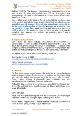 Direito Tributário para Técnico Tributário SEFAZ/RS 
Questões Comentadas 
Prof. George Firmino – Aula 00 
ALUNO - 999.999.999-99 
da ESAF, CESPE e FGV. Isso servirá para ilustrar algum posicionamento 
que, mesmo não tendo sido adotado pela FCC, se mostre como uma 
tendência das bancas e, assim, poderá ser objeto de questões futuras 
da própria Cetro. 
As questões foram ordenadas da forma mais didática possível, o que 
torna possível o estudo de modo sequenciado. Você perceberá que nas 
questões que introduzem determinado assunto, os comentários 
serão mais prolongados, a fim de abordar da maneira mais 
completa o tema. Isso ajuda aqueles que costumam estudar a 
matéria através de questões, mas também permite uma revisão 
completa para aqueles que utilizam as questões para firmar o 
conhecimento. 
4. Legislação aplicável 
Como base do nosso estudo, utilizaremos frequentemente a 
Constituição Federal e o Código Tributário Nacional (CTN – Lei 5.172, 
de 25 de outubro de 1966). Por isso, é recomendado que você os tenha 
sempre que for acompanhar as aulas, de preferência impressos, pois 
podem ser feitas anotações e destaques para consultas posteriores. 
Você pode acessá-los e imprimi-los nos seguintes links: 
Constituição Federal de 1988 
www.planalto.gov.br/ccivil_03/constituicao/constituicao.htm 
Código Tributário Nacional 
http://www.planalto.gov.br/ccivil_03/leis/l5172.htm 
5. Suporte 
Por fim, informo que nosso estudo não se limita à apresentação das 
aulas ao longo do curso. É mais do que natural que você tenha dúvidas, 
mas elas não podem permanecer até o dia da prova, não é mesmo? 
Então, estarei sempre à disposição para responder aos seus 
questionamentos através do fórum de cada aula. 
Todos têm dúvidas. Errar é comum quando se está tentando aprender. 
O que não pode acontecer é você guardar sua dúvida ao invés de expor 
a sua dificuldade. 
Conte comigo! 
Nada será mais gratificante para mim do que receber uma mensagem 
trazendo a notícia da sua aprovação. Vamos juntos até lá! 
Assim, dada a importância da nossa matéria e feitas as considerações 
sobre o nosso curso, vamos ao que interessa!!! 
Concurseiro Fiscal www.concurseirofiscal.com.br Página 4 de 77 
ALUNO - 999.999.999-99 
 