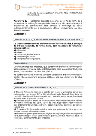 Direito Tributário para Técnico Tributário SEFAZ/RS 
Questões Comentadas 
Prof. George Firmino – Aula 00 
ALUNO - 999.999.999-99 
destinação das verbas públicas.” (STJ, 1ªT., REsp 478.958/PR, Rel. 
Min. Luiz Fux). 
Assertiva IV – Conforme previsão nos arts. 77 e 79 do CTN, se o 
serviço for de utilização compulsória, basta que ele exista e esteja à 
disposição do contribuinte para ensejar a cobrança da taxa, 
independentemente de o contribuinte utilizar efetivamente ou não. 
Assertiva correta. 
Gabarito: E 
Questão 23 – (FCC) – Analista de Controle Externo – TCE GO/2009 
Os tributos classificam-se em vinculados e não-vinculados. É exemplo 
de tributo vinculado, de forma direta, com finalidade de remunerar 
serviço público: 
a) o imposto. 
b) a taxa. 
c) a contribuição de melhoria. 
d) a contribuição social. 
e) o empréstimo compulsório. 
Comentários 
Diferentemente dos impostos, que constituem tributos não vinculados, 
as taxas requerem uma ação estatal voltada para o contribuinte. Sendo 
assim, representam tributos vinculados. 
As contribuições de melhoria também constituem tributos vinculados, 
porém não remuneram serviços públicos, eis que decorrem de obra 
pública. 
Gabarito: B 
Questão 24 – (ESAF) Procurador – DF/2007 
O Sistema Tributário Nacional é regido por regras e princípios gerais que 
estão postos nos artigos 145 a 162 da Constituição Federal. Com base no 
conteúdo das disposições acima referidas, assinale, entre as opções abaixo 
apresentadas, a que está correta. 
a) É inconstitucional a taxa de fiscalização dos mercados de títulos e valores 
mobiliários instituída pela Lei n. 7.940, de 1989, haja vista não ser conferido, 
pelo ordenamento jurídico positivado, poder de polícia à Comissão de Valores 
Mobiliários. 
b) O serviço de iluminação pública, pela sua natureza jurídica, deve ser 
sempre remunerado mediante taxa. 
c) Os serviços gerais prestados por órgãos de Segurança Pública não podem 
ser sustentados por taxas. Essa atividade pública, por sua natureza, deve ser 
retribuída, genericamente, por impostos. 
Concurseiro Fiscal www.concurseirofiscal.com.br Página 49 de 77 
ALUNO - 999.999.999-99 
 