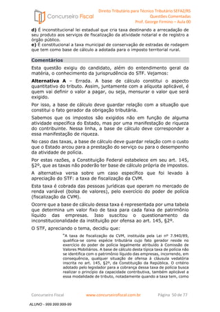 Direito Tributário para Técnico Tributário SEFAZ/RS 
Questões Comentadas 
Prof. George Firmino – Aula 00 
ALUNO - 999.999.999-99 
d) É inconstitucional lei estadual que cria taxa destinando a arrecadação de 
seu produto aos serviços de fiscalização da atividade notarial e de registro a 
órgão público. 
e) É constitucional a taxa municipal de conservação de estradas de rodagem 
que tem como base de cálculo a adotada para o imposto territorial rural. 
Comentários 
Esta questão exigiu do candidato, além do entendimento geral da 
matéria, o conhecimento da jurisprudência do STF. Vejamos: 
Alternativa A – Errada. A base de cálculo constitui o aspecto 
quantitativo do tributo. Assim, juntamente com a alíquota aplicável, é 
quem vai definir o valor a pagar, ou seja, mensurar o valor que será 
exigido. 
Por isso, a base de cálculo deve guardar relação com a situação que 
constitui o fato gerador da obrigação tributária. 
Sabemos que os impostos são exigidos não em função de alguma 
atividade específica do Estado, mas por uma manifestação de riqueza 
do contribuinte. Nessa linha, a base de cálculo deve corresponder a 
essa manifestação de riqueza. 
No caso das taxas, a base de cálculo deve guardar relação com o custo 
que o Estado arcou para a prestação do serviço ou para o desempenho 
da atividade de polícia. 
Por estas razões, a Constituição Federal estabelece em seu art. 145, 
§2º, que as taxas não poderão ter base de cálculo própria de impostos. 
A alternativa versa sobre um caso específico que foi levado à 
apreciação do STF: a taxa de fiscalização da CVM. 
Esta taxa é cobrada das pessoas jurídicas que operam no mercado de 
renda variável (bolsa de valores), pelo exercício do poder de polícia 
(fiscalização da CVM). 
Ocorre que a base de cálculo dessa taxa é representada por uma tabela 
que determina um valor fixo de taxa para cada faixa de patrimônio 
líquido das empresas. Isso suscitou o questionamento da 
inconstitucionalidade da instituição por ofensa ao art. 145, §2º. 
O STF, apreciando o tema, decidiu que: 
“A taxa de fiscalização da CVM, instituída pela Lei nº 7.940/89, 
qualifica-se como espécie tributária cujo fato gerador reside no 
exercício do poder de polícia legalmente atribuído à Comissão de 
Valores Mobiliários. A base de cálculo desta típica taxa de polícia não 
se identifica com o patrimônio líquido das empresas, incorrendo, em 
consequência, qualquer situação de ofensa à cláusula vedatória 
inscrita no art. 145, §2º, da Constituição da República. O critério 
adotado pelo legislador para a cobrança dessa taxa de polícia busca 
realizar o princípio da capacidade contributiva, também aplicável a 
essa modalidade de tributo, notadamente quando a taxa tem, como 
Concurseiro Fiscal www.concurseirofiscal.com.br Página 50 de 77 
ALUNO - 999.999.999-99 
 