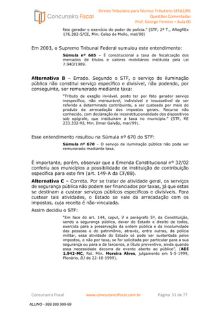 Direito Tributário para Técnico Tributário SEFAZ/RS 
Questões Comentadas 
Prof. George Firmino – Aula 00 
ALUNO - 999.999.999-99 
fato gerador o exercício do poder de polícia.” (STF, 2ª T., ARegREx 
176.382-5/CE, Min. Celso de Mello, mai/00) 
Em 2003, o Supremo Tribunal Federal sumulou este entendimento: 
Súmula nº 665 – É constitucional a taxa de fiscalização dos 
mercados de títulos e valores mobiliários instituída pela Lei 
7.940/1989. 
Alternativa B – Errado. Segundo o STF, o serviço de iluminação 
pública não constitui serviço específico e divisível, não podendo, por 
conseguinte, ser remunerado mediante taxa: 
“Tributo de exação inviável, posto ter por fato gerador serviço 
inespecífico, não mensurável, indivisível e insuscetível de ser 
referido a determinado contribuinte, a ser custeado por meio do 
produto da arrecadação dos impostos gerais. Recurso não 
conhecido, com declaração de inconstitucionalidade dos dispositivos 
sob epígrafe, que instituíram a taxa no município.” (STF, RE 
233.332-RJ, Min. Ilmar Galvão, mar/99). 
Esse entendimento resultou na Súmula nº 670 do STF: 
Súmula nº 670 – O serviço de iluminação pública não pode ser 
remunerado mediante taxa. 
É importante, porém, observar que a Emenda Constitucional nº 32/02 
conferiu aos municípios a possibilidade de instituição de contribuição 
específica para este fim (art. 149-A da CF/88). 
Alternativa C – Correta. Por se tratar de atividade geral, os serviços 
de segurança pública não podem ser financiados por taxas, já que estas 
se destinam a custear serviços públicos específicos e divisíveis. Para 
custear tais atividades, o Estado se vale da arrecadação com os 
impostos, cuja receita é não-vinculada. 
Assim decidiu o STF: 
“Em face do art. 144, caput, V e parágrafo 5º, da Constituição, 
sendo a segurança pública, dever do Estado e direito de todos, 
exercida para a preservação da ordem pública e da incolumidade 
das pessoas e do patrimônio, através, entre outras, da polícia 
militar, essa atividade do Estado só pode ser sustentada pelos 
impostos, e não por taxa, se for solicitada por particular para a sua 
segurança ou para a de terceiros, a título preventivo, ainda quando 
essa necessidade decorra de evento aberto ao público”. (ADI 
1.942-MC, Rel. Min. Moreira Alves, julgamento em 5-5-1999, 
Plenário, DJ de 22-10-1999). 
Concurseiro Fiscal www.concurseirofiscal.com.br Página 51 de 77 
ALUNO - 999.999.999-99 
 