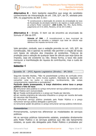Direito Tributário para Técnico Tributário SEFAZ/RS 
Questões Comentadas 
Prof. George Firmino – Aula 00 
ALUNO - 999.999.999-99 
Alternativa D – Item bastante específico que exige do candidato 
conhecimento da interpretação do art. 236, §1º, da CF, adotada pelo 
STF, no julgamento da ADI 3.151: 
“É constitucional a destinação do produto da arrecadação da taxa 
de fiscalização da atividade notarial e de registro a órgão público e 
ao próprio Poder Judiciário. (ADI 3.151, Rel. Min. Ayres Britto, 
julgamento em 8-6-2005, Plenário, DJ de 28-4-2006.) 
Alternativa E – Errado. O item vai de encontro ao enunciado da 
Súmula nº 596 do STF. 
Súmula nº 596 – É inconstitucional a taxa municipal de 
conservação de estradas e rodagem cuja base de cálculo seja 
idêntica à do imposto territorial rural. 
Vale perceber, contudo, que a vedação prevista no art. 145, §2º, da 
Constituição, não é apenas no sentido não permitir a criação de taxas 
com bases de cálculos dos impostos já existentes. Trata-se de 
proibição para a adoção de qualquer base de cálculo que seja típica de 
imposto, seja ele existente ou não. Dessa forma, a taxa não pode 
mensurar a manifestação de riqueza do contribuinte, mas o custo do 
serviço. 
Gabarito: C 
Questão 25 – (FCC) Agente Legislativo (Direito) - SP/2010 
Segundo Geraldo Ataliba, Não há possibilidade jurídica de confusão entre 
taxa e preço. Nem há, como muitos supõem, liberdade do legislador em 
converter uma na outra e vice-versa. Juridicamente, são coisas 
reciprocamente repelentes e excludentes. 
Partindo deste pressuposto, é traço distintivo entre taxa e preço 
público o fato da taxa 
a) remunerar obra pública e o preço remunerar serviço público prestado pelo 
Poder Público sem exclusividade. 
b) ser fixada contratualmente e o preço ser fixado por decreto. 
c) ser receita originária de natureza tributária e o preço ser receita derivada 
de natureza não tributária. 
d) remunerar serviço público prestado pelo Poder Público e o preço 
remunerar serviço público delegado a particular. 
e) remunerar poder de polícia e o preço remunerar serviço público indivisível. 
Comentários 
Primeiramente, cumpre-nos diferenciar as modalidades de serviços 
públicos. 
Há os serviços públicos tipicamente estatais, prestados diretamente 
pelo Poder Público e os serviços públicos que não são tipicamente 
estatais, os quais são delegados pelo Poder Público e prestados por 
Concurseiro Fiscal www.concurseirofiscal.com.br Página 52 de 77 
ALUNO - 999.999.999-99 
 