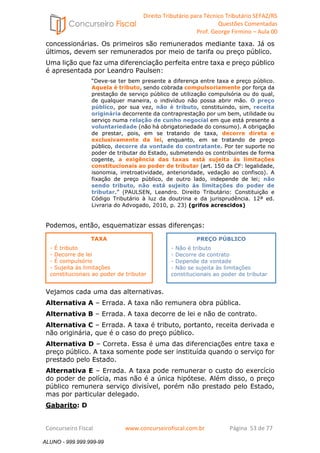 Direito Tributário para Técnico Tributário SEFAZ/RS 
Questões Comentadas 
Prof. George Firmino – Aula 00 
ALUNO - 999.999.999-99 
concessionárias. Os primeiros são remunerados mediante taxa. Já os 
últimos, devem ser remunerados por meio de tarifa ou preço público. 
Uma lição que faz uma diferenciação perfeita entre taxa e preço público 
é apresentada por Leandro Paulsen: 
“Deve-se ter bem presente a diferença entre taxa e preço público. 
Aquela é tributo, sendo cobrada compulsoriamente por força da 
prestação de serviço público de utilização compulsória ou do qual, 
de qualquer maneira, o indivíduo não possa abrir mão. O preço 
público, por sua vez, não é tributo, constituindo, sim, receita 
originária decorrente da contraprestação por um bem, utilidade ou 
serviço numa relação de cunho negocial em que está presente a 
voluntariedade (não há obrigatoriedade do consumo). A obrigação 
de prestar, pois, em se tratando de taxa, decorre direta e 
exclusivamente da lei, enquanto, em se tratando de preço 
público, decorre da vontade do contratante. Por ter suporte no 
poder de tributar do Estado, submetendo os contribuintes de forma 
cogente, a exigência das taxas está sujeita às limitações 
constitucionais ao poder de tributar (art. 150 da CF: legalidade, 
isonomia, irretroatividade, anterioridade, vedação ao confisco). A 
fixação de preço público, de outro lado, independe de lei; não 
sendo tributo, não está sujeito ás limitações do poder de 
tributar.” (PAULSEN, Leandro. Direito Tributário: Constituição e 
Código Tributário à luz da doutrina e da jurisprudência. 12ª ed. 
Livraria do Advogado, 2010, p. 23) (grifos acrescidos) 
Podemos, então, esquematizar essas diferenças: 
PREÇO PÚBLICO 
- Não é tributo 
- Decorre de contrato 
- Depende da vontade 
- Não se sujeita às limitações 
constitucionais ao poder de tributar 
TAXA 
- É tributo 
- Decorre de lei 
- É compulsório 
- Sujeita às limitações 
constitucionais ao poder de tributar 
Vejamos cada uma das alternativas. 
Alternativa A – Errada. A taxa não remunera obra pública. 
Alternativa B – Errada. A taxa decorre de lei e não de contrato. 
Alternativa C – Errada. A taxa é tributo, portanto, receita derivada e 
não originária, que é o caso do preço público. 
Alternativa D – Correta. Essa é uma das diferenciações entre taxa e 
preço público. A taxa somente pode ser instituída quando o serviço for 
prestado pelo Estado. 
Alternativa E – Errada. A taxa pode remunerar o custo do exercício 
do poder de polícia, mas não é a única hipótese. Além disso, o preço 
público remunera serviço divisível, porém não prestado pelo Estado, 
mas por particular delegado. 
Gabarito: D 
Concurseiro Fiscal www.concurseirofiscal.com.br Página 53 de 77 
ALUNO - 999.999.999-99 
 