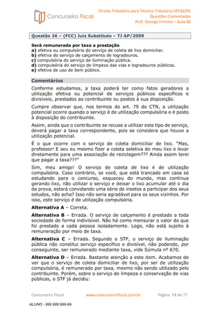 Direito Tributário para Técnico Tributário SEFAZ/RS 
Questões Comentadas 
Prof. George Firmino – Aula 00 
ALUNO - 999.999.999-99 
Questão 26 – (FCC) Juiz Substituto – TJ AP/2009 
Será remunerada por taxa a prestação 
a) efetiva ou compulsória do serviço de coleta de lixo domiciliar. 
b) efetiva do serviço de calçamento de logradouros. 
c) compulsória do serviço de iluminação pública. 
d) compulsória do serviço de limpeza das vias e logradouros públicos. 
e) efetiva de uso de bem público. 
Comentários 
Conforme estudamos, a taxa poderá ter como fatos geradores a 
utilização efetiva ou potencial de serviços públicos específicos e 
divisíveis, prestados ao contribuinte ou postos à sua disposição. 
Cumpre observar que, nos termos do art. 79 do CTN, a utilização 
potencial ocorre quando o serviço é de utilização compulsória e é posto 
à disposição do contribuinte. 
Assim, ainda que o contribuinte se recuse a utilizar este tipo de serviço, 
deverá pagar a taxa correspondente, pois se considera que houve a 
utilização potencial. 
É o que ocorre com o serviço de coleta domiciliar de lixo. “Mas, 
professor! E seu eu mesmo fizer a coleta seletiva do meu lixo e levar 
diretamente para uma associação de reciclagem??? Ainda assim terei 
que pagar a taxa???” 
Sim, meu amigo! O serviço de coleta de lixo é de utilização 
compulsória. Caso contrário, se você, que está trancado em casa só 
estudando para o concurso, esqueceu do mundo, mas continua 
gerando lixo, não utilizar o serviço e deixar o lixo acumular até o dia 
da prova, estará convidando uma série de insetos a participar dos seus 
estudos, não acha? Isso não seria agradável para os seus vizinhos. Por 
isso, este serviço é de utilização compulsória. 
Alternativa A – Correta. 
Alternativa B – Errada. O serviço de calçamento é prestado a toda 
sociedade de forma indivisível. Não há como mensurar o valor do que 
foi prestado a cada pessoa isoladamente. Logo, não está sujeito à 
remuneração por meio de taxa. 
Alternativa C – Errada. Segundo o STF, o serviço de iluminação 
pública não constitui serviço específico e divisível, não podendo, por 
conseguinte, ser remunerado mediante taxa, vide Súmula nº 670. 
Alternativa D – Errada. Bastante atenção a este item. Acabamos de 
ver que o serviço de coleta domiciliar de lixo, por ser de utilização 
compulsória, é remunerado por taxa, mesmo não sendo utilizado pelo 
contribuinte. Porém, sobre o serviço de limpeza e conservação de vias 
públicas, o STF já decidiu: 
Concurseiro Fiscal www.concurseirofiscal.com.br Página 54 de 77 
ALUNO - 999.999.999-99 
 