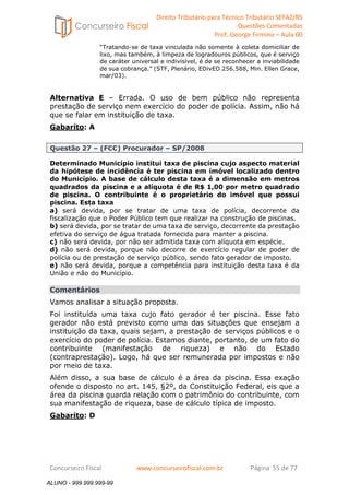 Direito Tributário para Técnico Tributário SEFAZ/RS 
Questões Comentadas 
Prof. George Firmino – Aula 00 
ALUNO - 999.999.999-99 
“Tratando-se de taxa vinculada não somente à coleta domiciliar de 
lixo, mas também, à limpeza de logradouros públicos, que é serviço 
de caráter universal e indivisível, é de se reconhecer a inviabilidade 
de sua cobrança.” (STF, Plenário, EDivED 256.588, Min. Ellen Grace, 
mar/03). 
Alternativa E – Errada. O uso de bem público não representa 
prestação de serviço nem exercício do poder de polícia. Assim, não há 
que se falar em instituição de taxa. 
Gabarito: A 
Questão 27 – (FCC) Procurador – SP/2008 
Determinado Município institui taxa de piscina cujo aspecto material 
da hipótese de incidência é ter piscina em imóvel localizado dentro 
do Município. A base de cálculo desta taxa é a dimensão em metros 
quadrados da piscina e a alíquota é de R$ 1,00 por metro quadrado 
de piscina. O contribuinte é o proprietário do imóvel que possui 
piscina. Esta taxa 
a) será devida, por se tratar de uma taxa de polícia, decorrente da 
fiscalização que o Poder Público tem que realizar na construção de piscinas. 
b) será devida, por se tratar de uma taxa de serviço, decorrente da prestação 
efetiva do serviço de água tratada fornecida para manter a piscina. 
c) não será devida, por não ser admitida taxa com alíquota em espécie. 
d) não será devida, porque não decorre de exercício regular de poder de 
polícia ou de prestação de serviço público, sendo fato gerador de imposto. 
e) não será devida, porque a competência para instituição desta taxa é da 
União e não do Município. 
Comentários 
Vamos analisar a situação proposta. 
Foi instituída uma taxa cujo fato gerador é ter piscina. Esse fato 
gerador não está previsto como uma das situações que ensejam a 
instituição da taxa, quais sejam, a prestação de serviços públicos e o 
exercício do poder de polícia. Estamos diante, portanto, de um fato do 
contribuinte (manifestação de riqueza) e não do Estado 
(contraprestação). Logo, há que ser remunerada por impostos e não 
por meio de taxa. 
Além disso, a sua base de cálculo é a área da piscina. Essa exação 
ofende o disposto no art. 145, §2º, da Constituição Federal, eis que a 
área da piscina guarda relação com o patrimônio do contribuinte, com 
sua manifestação de riqueza, base de cálculo típica de imposto. 
Gabarito: D 
Concurseiro Fiscal www.concurseirofiscal.com.br Página 55 de 77 
ALUNO - 999.999.999-99 
 