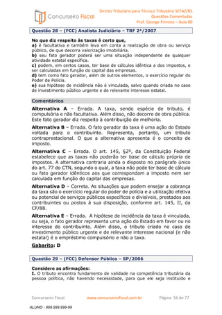Direito Tributário para Técnico Tributário SEFAZ/RS 
Questões Comentadas 
Prof. George Firmino – Aula 00 
ALUNO - 999.999.999-99 
Questão 28 – (FCC) Analista Judiciário – TRF 2ª/2007 
No que diz respeito às taxas é certo que, 
a) é facultativa e também leva em conta a realização de obra ou serviço 
público, de que decorra valorização imobiliária. 
b) seu fato gerador poderá ser uma situação independente de qualquer 
atividade estatal específica. 
c) podem, em certos casos, ter base de cálculos idêntica a dos impostos, e 
ser calculadas em função do capital das empresas. 
d) tem como fato gerador, além de outros elementos, o exercício regular do 
Poder de Polícia. 
e) sua hipótese de incidência não é vinculada, salvo quando criada no caso 
de investimento público urgente e de relevante interesse estatal. 
Comentários 
Alternativa A – Errada. A taxa, sendo espécie de tributo, é 
compulsória e não facultativa. Além disso, não decorre de obra pública. 
Este fato gerador diz respeito à contribuição de melhoria. 
Alternativa B – Errada. O fato gerador da taxa é uma ação do Estado 
voltada para o contribuinte. Representa, portanto, um tributo 
contraprestacional. O que a alternativa apresenta é o conceito de 
imposto. 
Alternativa C – Errada. O art. 145, §2º, da Constituição Federal 
estabelece que as taxas não poderão ter base de cálculo própria de 
impostos. A alternativa contraria ainda o disposto no parágrafo único 
do art. 77 do CTN, segundo o qual, a taxa não pode ter base de cálculo 
ou fato gerador idênticos aos que correspondam a imposto nem ser 
calculada em função do capital das empresas. 
Alternativa D – Correta. As situações que podem ensejar a cobrança 
da taxa são o exercício regular do poder de polícia e a utilização efetiva 
ou potencial de serviços públicos específicos e divisíveis, prestados aos 
contribuintes ou postos á sua disposição, conforme art. 145, II, da 
CF/88. 
Alternativa E – Errada. A hipótese de incidência da taxa é vinculada, 
ou seja, o fato gerador representa uma ação do Estado em favor ou no 
interesse do contribuinte. Além disso, o tributo criado no caso de 
investimento público urgente e de relevante interesse nacional (e não 
estatal) é o empréstimo compulsório e não a taxa. 
Gabarito: D 
Questão 29 – (FCC) Defensor Público – SP/2006 
Considere as afirmações: 
I. O tributo encontra fundamento de validade na competência tributária da 
pessoa política, não havendo necessidade, para que ele seja instituído e 
Concurseiro Fiscal www.concurseirofiscal.com.br Página 56 de 77 
ALUNO - 999.999.999-99 
 