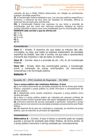 Direito Tributário para Técnico Tributário SEFAZ/RS 
Questões Comentadas 
Prof. George Firmino – Aula 00 
ALUNO - 999.999.999-99 
cobrado, de que o Poder Público desenvolva, em relação ao contribuinte, 
qualquer atividade específica. 
II. A Constituição Federal estabelece que, nos serviços públicos específicos e 
divisíveis, a cobrança da taxa deve ser baseada na utilização, efetiva ou 
potencial dos serviços pelo contribuinte. 
III. A Constituição Federal traz expressa no seu texto a previsão de 
contribuição, que por certo tem natureza tributária, obedece ao regime 
jurídico tributário e possui uma única modalidade que é a contribuição social. 
SOMENTE está correto o que se afirma em 
a) I e II. 
b) I e III. 
c) II e III. 
d) II. 
e) III. 
Comentários 
Item I – Errado. A assertiva diz que todos os tributos são não-vinculados, 
ou seja, que todas as espécies independem de atividade 
específica do Estado. Isso não é correto, eis que esta é característica 
marcante dos impostos e não de todos os tributos. 
Item II – Correto. Essa é a previsão do art. 145, II, da Constituição 
Federal. 
Item III – Errado. Além das contribuições sociais, a Constituição 
prevê a instituição de outras contribuições: de intervenção, 
corporativas e de iluminação pública. 
Gabarito: D 
Questão 30 – (FCC) Analista de Regulação – CE/2006 
Taxa e preço público são institutos distintos. A taxa 
a) é um tributo decorrente de atividade prestada de forma direta pelo Poder 
Público; enquanto o preço público ou tarifa remunera o concessionário de 
serviço público. 
b) é classificada como receita originária; enquanto o preço público como 
receita derivada. 
c) a taxa e o preço público podem ser cobrados por pessoas jurídicas de 
direito privado mesmo quando estas não sejam delegadas de serviço público. 
d) remunera exercício de serviço outorgado a particular; enquanto o preço 
público decorre de exercício de atividade prestada exclusivamente pelo Poder 
Público. 
e) não depende de lei para ser instituída ou majorada, ao contrário do preço 
público, que se submete ao princípio da legalidade. 
Comentários 
Alternativa A – Correta. A taxa é tributo e somente pode ser exigida 
quando o serviço for prestado pelo Poder Público, de forma direta. Já 
o preço público remunera o serviço prestado por concessionárias. 
Concurseiro Fiscal www.concurseirofiscal.com.br Página 57 de 77 
ALUNO - 999.999.999-99 
 