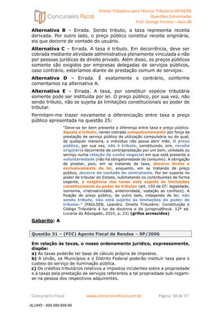 Direito Tributário para Técnico Tributário SEFAZ/RS 
Questões Comentadas 
Prof. George Firmino – Aula 00 
ALUNO - 999.999.999-99 
Alternativa B – Errada. Sendo tributo, a taxa representa receita 
derivada. Por outro lado, o preço público constitui receita originária, 
eis que decorre de vontade do usuário. 
Alternativa C – Errada. A taxa é tributo. Em decorrência, deve ser 
cobrada mediante atividade administrativa plenamente vinculada e não 
por pessoas jurídicas de direito privado. Além disso, os preços públicos 
somente são exigidos por empresas delegadas de serviços públicos, 
caso contrário, estaríamos diante de prestação comum de serviços. 
Alternativa D – Errada. É exatamente o contrário, conforme 
comentamos na alternativa A. 
Alternativa E – Errada. A taxa, por constituir espécie tributária 
somente pode ser instituída por lei. O preço público, por sua vez, não 
sendo tributo, não se sujeita às limitações constitucionais ao poder de 
tributar. 
Permitam-me trazer novamente a diferenciação entre taxa e preço 
público apresentada na questão 25: 
“Deve-se ter bem presente a diferença entre taxa e preço público. 
Aquela é tributo, sendo cobrada compulsoriamente por força da 
prestação de serviço público de utilização compulsória ou do qual, 
de qualquer maneira, o indivíduo não possa abrir mão. O preço 
público, por sua vez, não é tributo, constituindo, sim, receita 
originária decorrente da contraprestação por um bem, utilidade ou 
serviço numa relação de cunho negocial em que está presente a 
voluntariedade (não há obrigatoriedade do consumo). A obrigação 
de prestar, pois, em se tratando de taxa, decorre direta e 
exclusivamente da lei, enquanto, em se tratando de preço 
público, decorre da vontade do contratante. Por ter suporte no 
poder de tributar do Estado, submetendo os contribuintes de forma 
cogente, a exigência das taxas está sujeita às limitações 
constitucionais ao poder de tributar (art. 150 da CF: legalidade, 
isonomia, irretroatividade, anterioridade, vedação ao confisco). A 
fixação de preço público, de outro lado, independe de lei; não 
sendo tributo, não está sujeito ás limitações do poder de 
tributar.” (PAULSEN, Leandro. Direito Tributário: Constituição e 
Código Tributário à luz da doutrina e da jurisprudência. 12ª ed. 
Livraria do Advogado, 2010, p. 23) (grifos acrescidos) 
Gabarito: A 
Questão 31 – (FCC) Agente Fiscal de Rendas – SP/2006 
Em relação às taxas, o nosso ordenamento jurídico, expressamente, 
dispõe: 
a) As taxas poderão ter base de cálculo própria de impostos. 
b) A União, os Municípios e o Distrito Federal poderão instituir taxa para o 
custeio do serviço de iluminação pública. 
c) Os créditos tributários relativos a impostos incidentes sobre a propriedade 
e a taxas pela prestação de serviços referentes a tal propriedade sub-rogam-se 
na pessoa dos respectivos adquirentes. 
Concurseiro Fiscal www.concurseirofiscal.com.br Página 58 de 77 
ALUNO - 999.999.999-99 
 