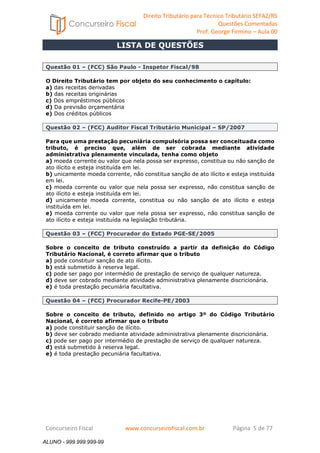 Direito Tributário para Técnico Tributário SEFAZ/RS 
Questões Comentadas 
Prof. George Firmino – Aula 00 
LISTA DE QUESTÕES 
ALUNO - 999.999.999-99 
Questão 01 – (FCC) São Paulo - Inspetor Fiscal/98 
O Direito Tributário tem por objeto do seu conhecimento o capítulo: 
a) das receitas derivadas 
b) das receitas originárias 
c) Dos empréstimos públicos 
d) Da previsão orçamentária 
e) Dos créditos públicos 
Questão 02 – (FCC) Auditor Fiscal Tributário Municipal – SP/2007 
Para que uma prestação pecuniária compulsória possa ser conceituada como 
tributo, é preciso que, além de ser cobrada mediante atividade 
administrativa plenamente vinculada, tenha como objeto 
a) moeda corrente ou valor que nela possa ser expresso, constitua ou não sanção de 
ato ilícito e esteja instituída em lei. 
b) unicamente moeda corrente, não constitua sanção de ato ilícito e esteja instituída 
em lei. 
c) moeda corrente ou valor que nela possa ser expresso, não constitua sanção de 
ato ilícito e esteja instituída em lei. 
d) unicamente moeda corrente, constitua ou não sanção de ato ilícito e esteja 
instituída em lei. 
e) moeda corrente ou valor que nela possa ser expresso, não constitua sanção de 
ato ilícito e esteja instituída na legislação tributária. 
Questão 03 – (FCC) Procurador do Estado PGE-SE/2005 
Sobre o conceito de tributo construído a partir da definição do Código 
Tributário Nacional, é correto afirmar que o tributo 
a) pode constituir sanção de ato ilícito. 
b) está submetido à reserva legal. 
c) pode ser pago por intermédio de prestação de serviço de qualquer natureza. 
d) deve ser cobrado mediante atividade administrativa plenamente discricionária. 
e) é toda prestação pecuniária facultativa. 
Questão 04 – (FCC) Procurador Recife-PE/2003 
Sobre o conceito de tributo, definido no artigo 3º do Código Tributário 
Nacional, é correto afirmar que o tributo 
a) pode constituir sanção de ilícito. 
b) deve ser cobrado mediante atividade administrativa plenamente discricionária. 
c) pode ser pago por intermédio de prestação de serviço de qualquer natureza. 
d) está submetido à reserva legal. 
e) é toda prestação pecuniária facultativa. 
Concurseiro Fiscal www.concurseirofiscal.com.br Página 5 de 77 
ALUNO - 999.999.999-99 
 
