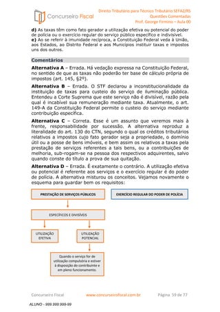 Direito Tributário para Técnico Tributário SEFAZ/RS 
Questões Comentadas 
Prof. George Firmino – Aula 00 
ALUNO - 999.999.999-99 
d) As taxas têm como fato gerador a utilização efetiva ou potencial do poder 
de polícia ou o exercício regular do serviço público específico e indivisível. 
e) Ao se referir à imunidade recíproca, a Constituição Federal veda à União, 
aos Estados, ao Distrito Federal e aos Municípios instituir taxas e impostos 
uns dos outros. 
Comentários 
Alternativa A – Errada. Há vedação expressa na Constituição Federal, 
no sentido de que as taxas não poderão ter base de cálculo própria de 
impostos (art. 145, §2º). 
Alternativa B – Errada. O STF declarou a inconstitucionalidade da 
instituição de taxas para custeio do serviço de iluminação pública. 
Entendeu a Corte Suprema que este serviço não é divisível, razão pela 
qual é incabível sua remuneração mediante taxa. Atualmente, o art. 
149-A da Constituição Federal permite o custeio do serviço mediante 
contribuição específica. 
Alternativa C – Correta. Esse é um assunto que veremos mais à 
frente, responsabilidade por sucessão. A alternativa reproduz a 
literalidade do art. 130 do CTN, segundo o qual os créditos tributários 
relativos a impostos cujo fato gerador seja a propriedade, o domínio 
útil ou a posse de bens imóveis, e bem assim os relativos a taxas pela 
prestação de serviços referentes a tais bens, ou a contribuições de 
melhoria, sub-rogam-se na pessoa dos respectivos adquirentes, salvo 
quando conste do título a prova de sua quitação. 
Alternativa D – Errada. É exatamente o contrário. A utilização efetiva 
ou potencial é referente aos serviços e o exercício regular é do poder 
de polícia. A alternativa misturou os conceitos. Vejamos novamente o 
esquema para guardar bem os requisitos: 
PRESTAÇÃO DE SERVIÇOS PÚBLICOS 
EXERCÍCIO REGULAR DO PODER DE POLÍCIA 
ESPECÍFICOS E DIVISÍVEIS 
UTILIZAÇÃO 
EFETIVA 
UTILIZAÇÃO 
POTENCIAL 
Quando o serviço for de 
utilização compulsória e estiver 
à disposição do contribuinte e 
em pleno funcionamento. 
Concurseiro Fiscal www.concurseirofiscal.com.br Página 59 de 77 
ALUNO - 999.999.999-99 
 