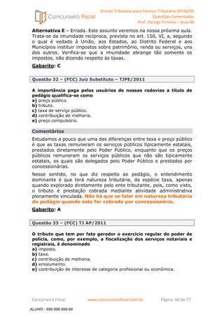 Direito Tributário para Técnico Tributário SEFAZ/RS 
Questões Comentadas 
Prof. George Firmino – Aula 00 
ALUNO - 999.999.999-99 
Alternativa E – Errada. Este assunto veremos na nossa próxima aula. 
Trata-se da imunidade recíproca, prevista no art. 150, VI, a, segundo 
o qual é vedado à União, aos Estados, ao Distrito Federal e aos 
Municípios instituir impostos sobre patrimônio, renda ou serviços, uns 
dos outros. Verifica-se que a imunidade abrange tão somente os 
impostos, não dizendo respeito às taxas. 
Gabarito: C 
Questão 32 – (FCC) Juiz Substituto – TJPE/2011 
A importância paga pelos usuários de nossas rodovias a título de 
pedágio qualifica-se como 
a) preço público. 
b) tributo. 
c) taxa de serviço público. 
d) contribuição de melhoria. 
e) preço compulsório. 
Comentários 
Estudamos a pouco que uma das diferenças entre taxa e preço público 
é que as taxas remuneram os serviços públicos tipicamente estatais, 
prestados diretamente pelo Poder Público, enquanto que os preços 
públicos remuneram os serviços públicos que não são tipicamente 
estatais, os quais são delegados pelo Poder Público e prestados por 
concessionárias. 
Nesse sentido, no que diz respeito ao pedágio, o entendimento 
dominante é que terá natureza tributária, da espécie taxa, apenas 
quando explorado diretamente pelo ente tributante, pois, como visto, 
o tributo é prestação cobrada mediante atividade administrativa 
plenamente vinculada. Não há que se falar em natureza tributária 
do pedágio quando este for cobrado por concessionária. 
Gabarito: A 
Questão 33 – (FCC) TJ AP/2011 
O tributo que tem por fato gerador o exercício regular do poder de 
polícia, como, por exemplo, a fiscalização dos serviços notariais e 
registrais, é denominado 
a) imposto. 
b) taxa. 
c) contribuição de melhoria. 
d) emolumento. 
e) contribuição de interesse de categoria profissional ou econômica. 
Concurseiro Fiscal www.concurseirofiscal.com.br Página 60 de 77 
ALUNO - 999.999.999-99 
 