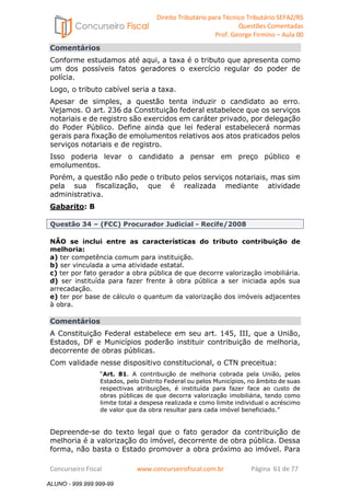 Direito Tributário para Técnico Tributário SEFAZ/RS 
Questões Comentadas 
Prof. George Firmino – Aula 00 
ALUNO - 999.999.999-99 
Comentários 
Conforme estudamos até aqui, a taxa é o tributo que apresenta como 
um dos possíveis fatos geradores o exercício regular do poder de 
polícia. 
Logo, o tributo cabível seria a taxa. 
Apesar de simples, a questão tenta induzir o candidato ao erro. 
Vejamos. O art. 236 da Constituição federal estabelece que os serviços 
notariais e de registro são exercidos em caráter privado, por delegação 
do Poder Público. Define ainda que lei federal estabelecerá normas 
gerais para fixação de emolumentos relativos aos atos praticados pelos 
serviços notariais e de registro. 
Isso poderia levar o candidato a pensar em preço público e 
emolumentos. 
Porém, a questão não pede o tributo pelos serviços notariais, mas sim 
pela sua fiscalização, que é realizada mediante atividade 
administrativa. 
Gabarito: B 
Questão 34 – (FCC) Procurador Judicial - Recife/2008 
NÃO se inclui entre as características do tributo contribuição de 
melhoria: 
a) ter competência comum para instituição. 
b) ser vinculada a uma atividade estatal. 
c) ter por fato gerador a obra pública de que decorre valorização imobiliária. 
d) ser instituída para fazer frente à obra pública a ser iniciada após sua 
arrecadação. 
e) ter por base de cálculo o quantum da valorização dos imóveis adjacentes 
à obra. 
Comentários 
A Constituição Federal estabelece em seu art. 145, III, que a União, 
Estados, DF e Municípios poderão instituir contribuição de melhoria, 
decorrente de obras públicas. 
Com validade nesse dispositivo constitucional, o CTN preceitua: 
“Art. 81. A contribuição de melhoria cobrada pela União, pelos 
Estados, pelo Distrito Federal ou pelos Municípios, no âmbito de suas 
respectivas atribuições, é instituída para fazer face ao custo de 
obras públicas de que decorra valorização imobiliária, tendo como 
limite total a despesa realizada e como limite individual o acréscimo 
de valor que da obra resultar para cada imóvel beneficiado.” 
Depreende-se do texto legal que o fato gerador da contribuição de 
melhoria é a valorização do imóvel, decorrente de obra pública. Dessa 
forma, não basta o Estado promover a obra próximo ao imóvel. Para 
Concurseiro Fiscal www.concurseirofiscal.com.br Página 61 de 77 
ALUNO - 999.999.999-99 
 
