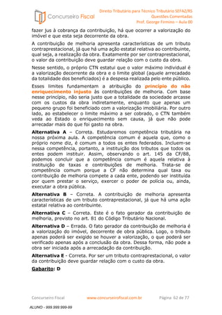 Direito Tributário para Técnico Tributário SEFAZ/RS 
Questões Comentadas 
Prof. George Firmino – Aula 00 
ALUNO - 999.999.999-99 
fazer jus à cobrança da contribuição, há que ocorrer a valorização do 
imóvel e que esta seja decorrente da obra. 
A contribuição de melhoria apresenta características de um tributo 
contraprestacional, já que há uma ação estatal relativa ao contribuinte, 
qual seja, a realização da obra. Exatamente por ser contraprestacional, 
o valor da contribuição deve guardar relação com o custo da obra. 
Nesse sentido, o próprio CTN estatui que o valor máximo individual é 
a valorização decorrente da obra e o limite global (aquele arrecadado 
da totalidade dos beneficiados) é a despesa realizada pelo ente público. 
Esses limites fundamentam a atribuição do princípio do não 
enriquecimento injusto às contribuições de melhoria. Com base 
nesse princípio, não seria justo que a totalidade da sociedade arcasse 
com os custos da obra indiretamente, enquanto que apenas um 
pequeno grupo foi beneficiado com a valorização imobiliária. Por outro 
lado, ao estabelecer o limite máximo a ser cobrado, o CTN também 
veda ao Estado o enriquecimento sem causa, já que não pode 
arrecadar mais do que foi gasto na obra. 
Alternativa A – Correta. Estudaremos competência tributária na 
nossa próxima aula. A competência comum é aquela que, como o 
próprio nome diz, é comum a todos os entes federados. Incluem-se 
nessa competência, portanto, a instituição dos tributos que todos os 
entes podem instituir. Assim, observando o art. 145 da CF/88, 
podemos concluir que a competência comum é aquela relativa à 
instituição de taxas e contribuições de melhoria. Trata-se de 
competência comum porque a CF não determina qual taxa ou 
contribuição de melhoria compete a cada ente, podendo ser instituída 
por quem prestar o serviço, exercer o poder de polícia ou, ainda, 
executar a obra pública. 
Alternativa B – Correta. A contribuição de melhoria apresenta 
características de um tributo contraprestacional, já que há uma ação 
estatal relativa ao contribuinte. 
Alternativa C – Correta. Este é o fato gerador da contribuição de 
melhoria, previsto no art. 81 do Código Tributário Nacional. 
Alternativa D – Errada. O fato gerador da contribuição de melhoria é 
a valorização do imóvel, decorrente de obra pública. Logo, o tributo 
apenas poderá ser exigido se houver a valorização, o que poderá ser 
verificado apenas após a conclusão da obra. Dessa forma, não pode a 
obra ser iniciada após a arrecadação da contribuição. 
Alternativa E - Correta. Por ser um tributo contraprestacional, o valor 
da contribuição deve guardar relação com o custo da obra. 
Gabarito: D 
Concurseiro Fiscal www.concurseirofiscal.com.br Página 62 de 77 
ALUNO - 999.999.999-99 
 