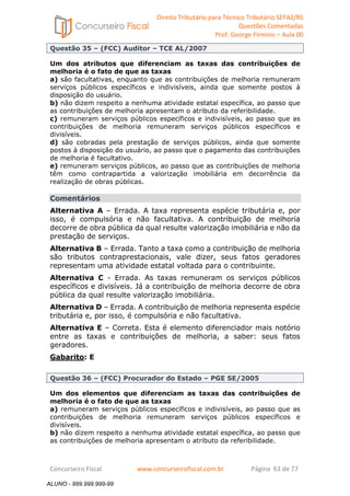Direito Tributário para Técnico Tributário SEFAZ/RS 
Questões Comentadas 
Prof. George Firmino – Aula 00 
ALUNO - 999.999.999-99 
Questão 35 – (FCC) Auditor – TCE AL/2007 
Um dos atributos que diferenciam as taxas das contribuições de 
melhoria é o fato de que as taxas 
a) são facultativas, enquanto que as contribuições de melhoria remuneram 
serviços públicos específicos e indivisíveis, ainda que somente postos à 
disposição do usuário. 
b) não dizem respeito a nenhuma atividade estatal específica, ao passo que 
as contribuições de melhoria apresentam o atributo da referibilidade. 
c) remuneram serviços públicos específicos e indivisíveis, ao passo que as 
contribuições de melhoria remuneram serviços públicos específicos e 
divisíveis. 
d) são cobradas pela prestação de serviços públicos, ainda que somente 
postos à disposição do usuário, ao passo que o pagamento das contribuições 
de melhoria é facultativo. 
e) remuneram serviços públicos, ao passo que as contribuições de melhoria 
têm como contrapartida a valorização imobiliária em decorrência da 
realização de obras públicas. 
Comentários 
Alternativa A – Errada. A taxa representa espécie tributária e, por 
isso, é compulsória e não facultativa. A contribuição de melhoria 
decorre de obra pública da qual resulte valorização imobiliária e não da 
prestação de serviços. 
Alternativa B – Errada. Tanto a taxa como a contribuição de melhoria 
são tributos contraprestacionais, vale dizer, seus fatos geradores 
representam uma atividade estatal voltada para o contribuinte. 
Alternativa C - Errada. As taxas remuneram os serviços públicos 
específicos e divisíveis. Já a contribuição de melhoria decorre de obra 
pública da qual resulte valorização imobiliária. 
Alternativa D – Errada. A contribuição de melhoria representa espécie 
tributária e, por isso, é compulsória e não facultativa. 
Alternativa E – Correta. Esta é elemento diferenciador mais notório 
entre as taxas e contribuições de melhoria, a saber: seus fatos 
geradores. 
Gabarito: E 
Questão 36 – (FCC) Procurador do Estado – PGE SE/2005 
Um dos elementos que diferenciam as taxas das contribuições de 
melhoria é o fato de que as taxas 
a) remuneram serviços públicos específicos e indivisíveis, ao passo que as 
contribuições de melhoria remuneram serviços públicos específicos e 
divisíveis. 
b) não dizem respeito a nenhuma atividade estatal específica, ao passo que 
as contribuições de melhoria apresentam o atributo da referibilidade. 
Concurseiro Fiscal www.concurseirofiscal.com.br Página 63 de 77 
ALUNO - 999.999.999-99 
 